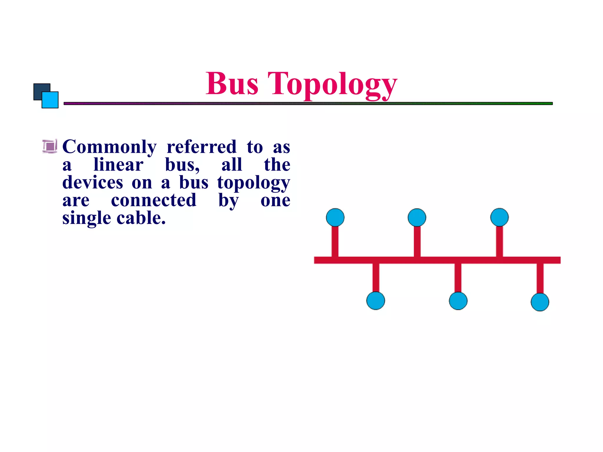 Bus Topology Commonly referred to as a linear bus, all the devices on a bus topology are connected by one single cable. 