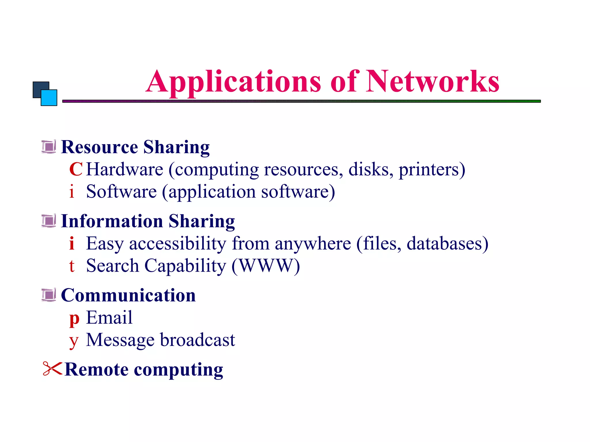Applications of Networks Resource Sharing Hardware (computing resources, disks, printers) Software (application software) Information Sharing Easy accessibility from anywhere (files, databases) Search Capability (WWW) Communication Email Message broadcast Remote computing Introduction to Computer Networks 