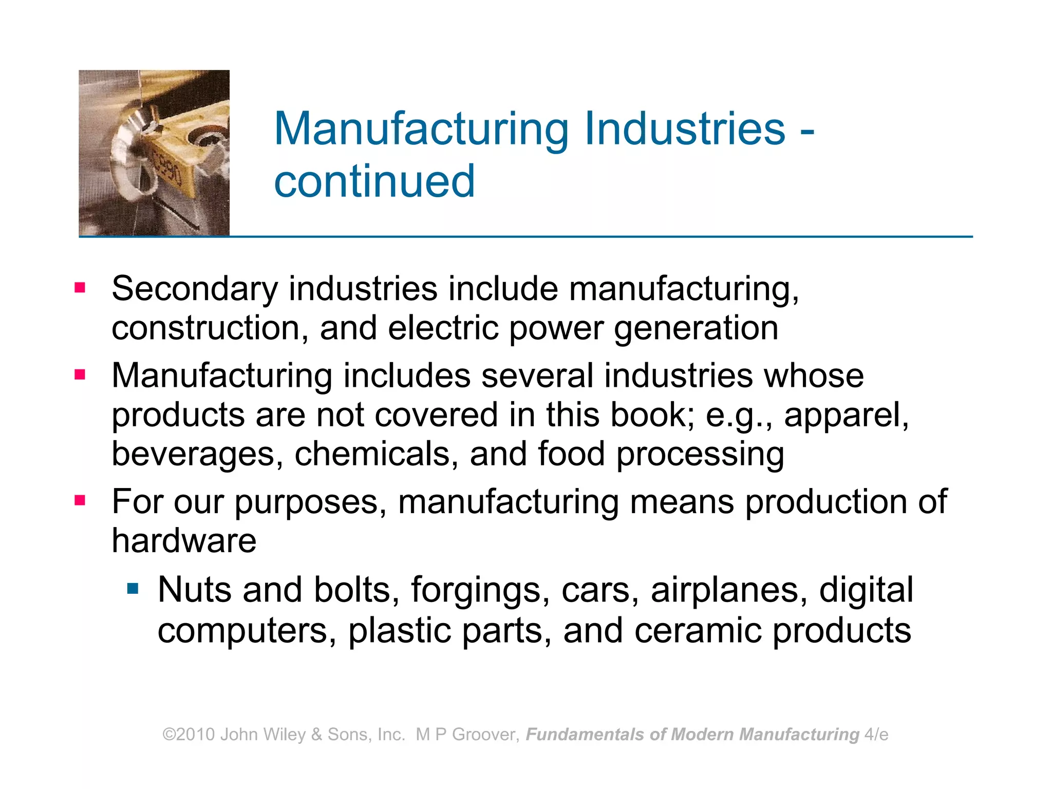 Manufacturing Industries - continued   Secondary industries include manufacturing, construction, and electric power generation Manufacturing includes several industries whose products are not covered in this book; e.g., apparel, beverages, chemicals, and food processing For our purposes, manufacturing means production of hardware Nuts and bolts, forgings, cars, airplanes, digital computers, plastic parts, and ceramic products 