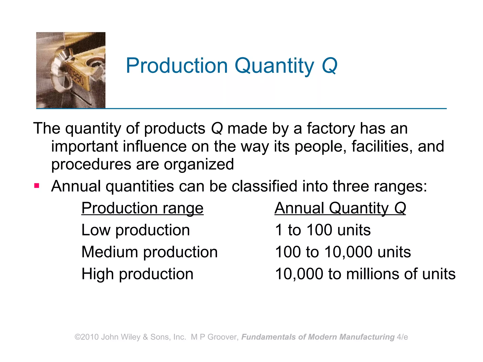 Production Quantity  Q The quantity of products  Q  made by a factory has an important influence on the way its people, facilities, and procedures are organized  Annual quantities can be classified into three ranges:  Production range Annual Quantity  Q Low production 1 to 100 units  Medium production 100 to 10,000 units High production 10,000 to millions of units 