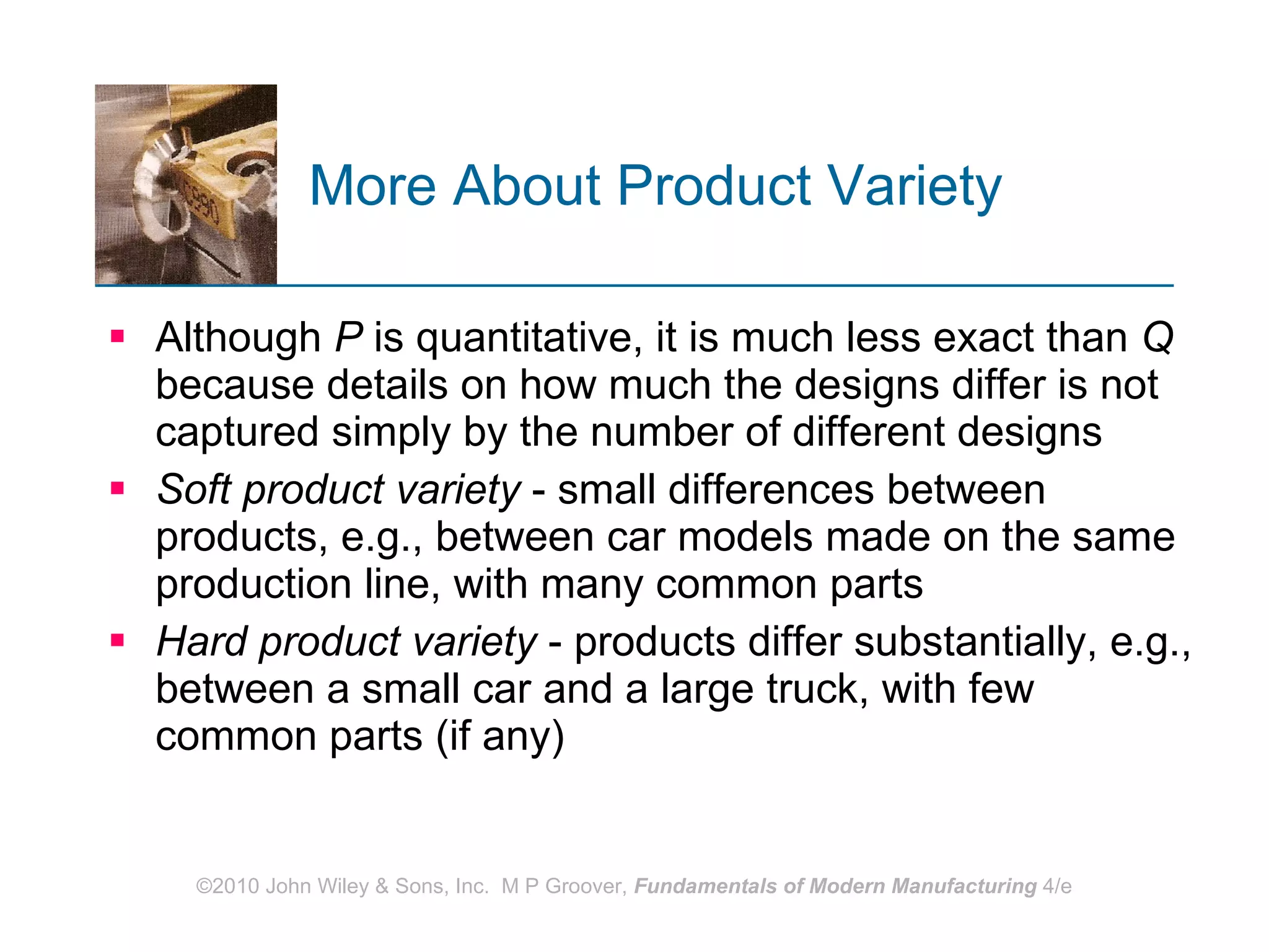 More About Product Variety   Although  P  is quantitative, it is much less exact than  Q  because details on how much the designs differ is not captured simply by the number of different designs Soft product variety  - small differences between products, e.g., between car models made on the same production line, with many common parts  Hard product variety  - products differ substantially, e.g., between a small car and a large truck, with few common parts (if any) 