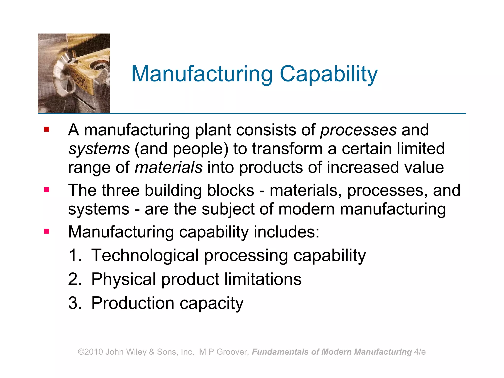 Manufacturing Capability   A manufacturing plant consists of  processes  and  systems  (and people) to transform a certain limited range of  materials  into products of increased value The three building blocks ‑ materials, processes, and systems ‑ are the subject of modern manufacturing Manufacturing capability includes: Technological processing capability Physical product limitations Production capacity 