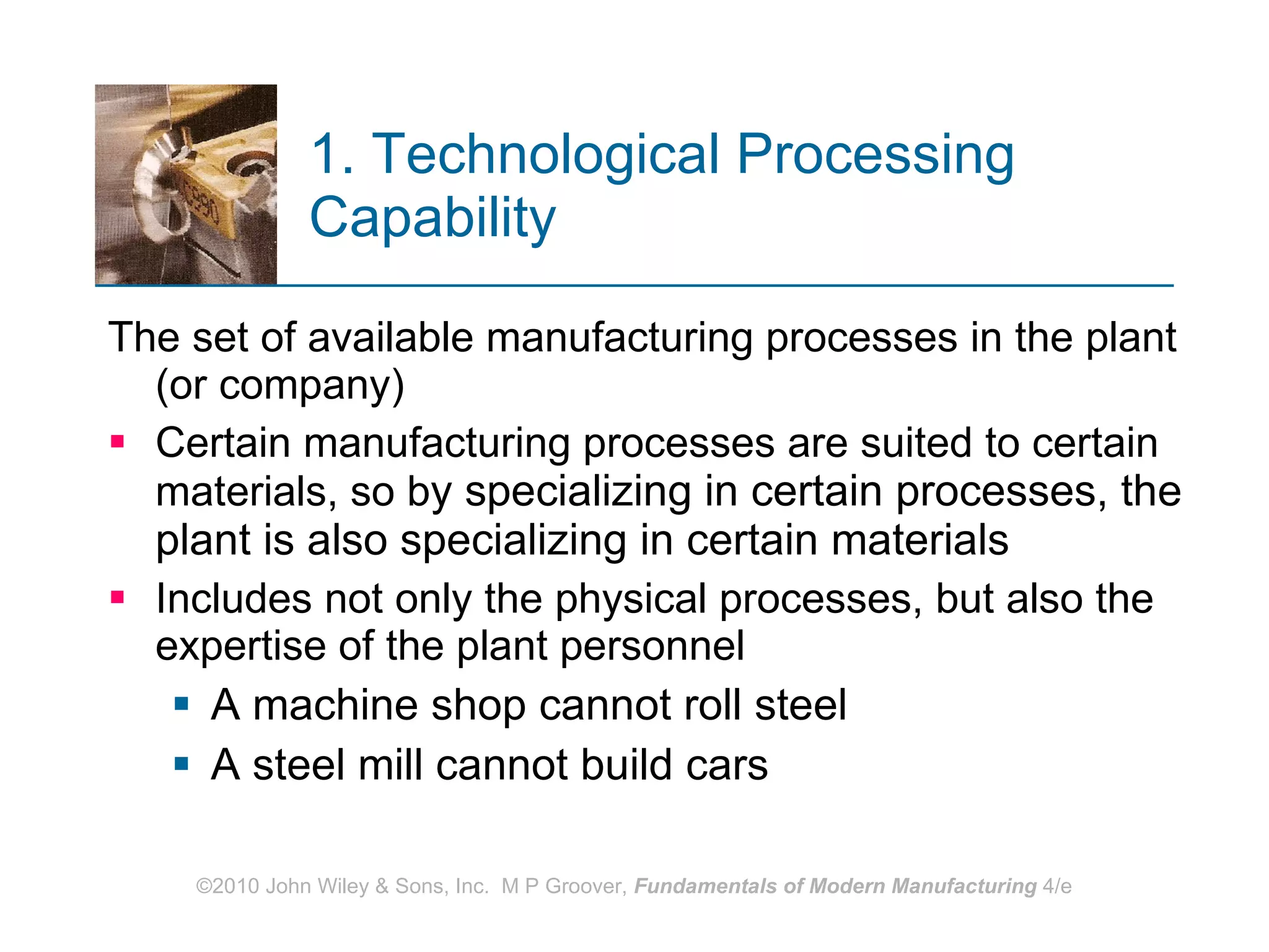 1. Technological Processing Capability   The set of available manufacturing processes in the plant (or company) Certain manufacturing processes are suited to certain materials, so b y specializing in certain processes, the plant is also specializing in certain materials Includes not only the physical processes, but also the expertise of the plant personnel  A machine shop cannot roll steel A steel mill cannot build cars 