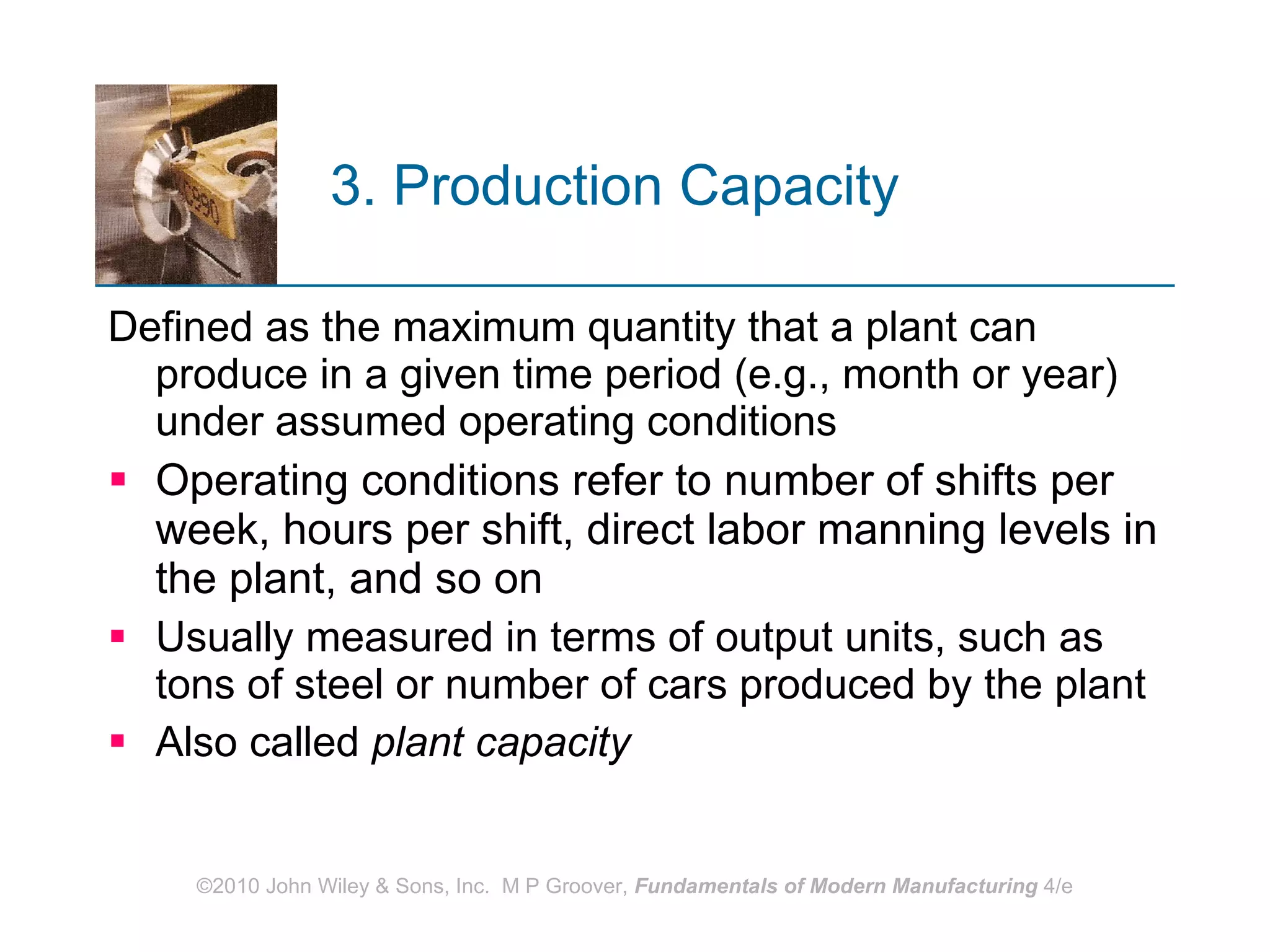 3. Production Capacity   Defined as the maximum quantity that a plant can produce in a given time period (e.g., month or year) under assumed operating conditions Operating conditions refer to number of shifts per week, hours per shift, direct labor manning levels in the plant, and so on Usually measured in terms of output units, such as tons of steel or number of cars produced by the plant Also called  plant capacity 