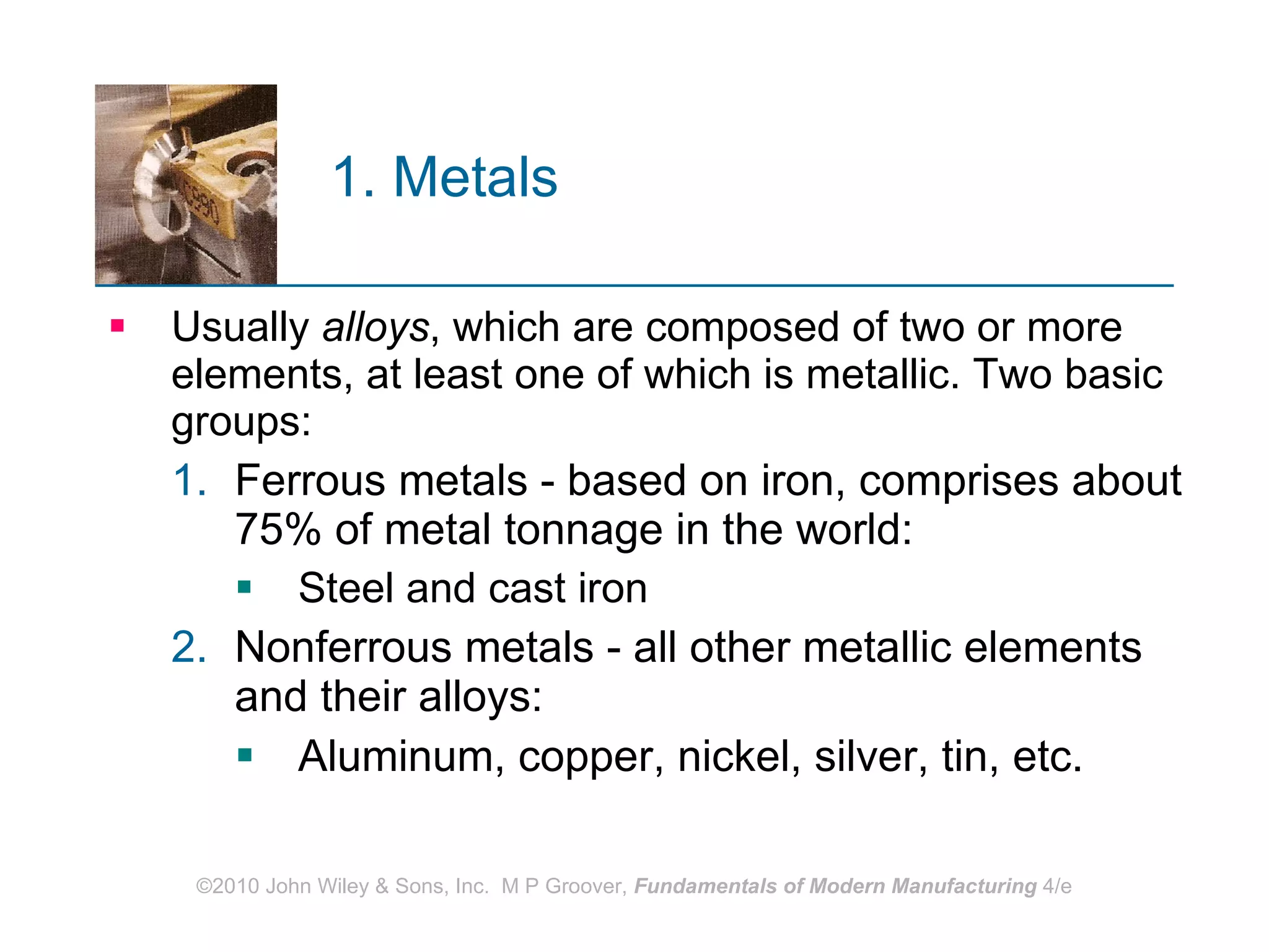 1. Metals   Usually  alloys , which are composed of two or more elements, at least one of which is metallic. Two basic groups:  Ferrous metals - based on iron, comprises about 75% of metal tonnage in the world:  Steel and cast iron Nonferrous metals - all other metallic elements and their alloys:  Aluminum, copper, nickel, silver, tin, etc. 