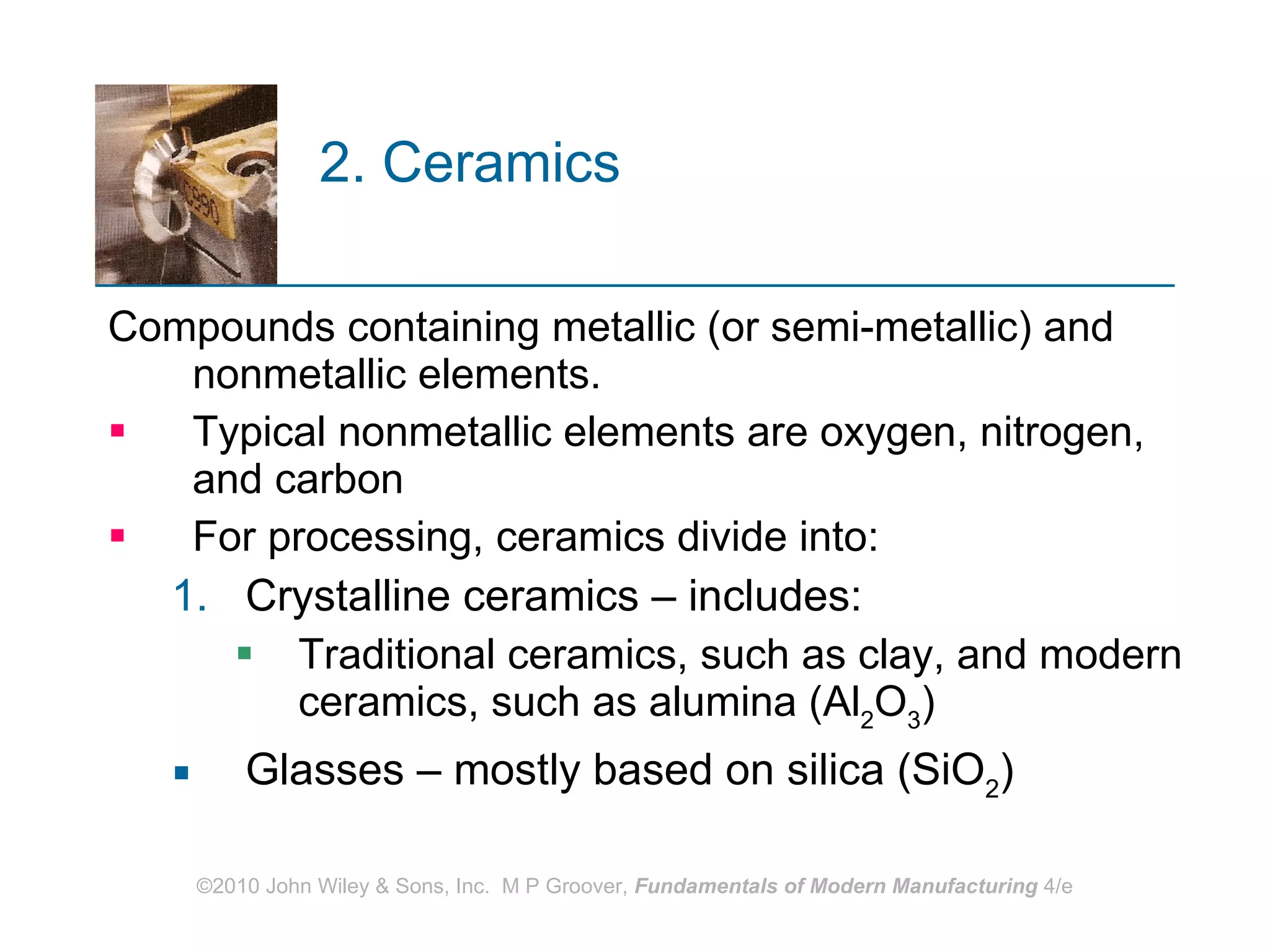 2. Ceramics Compounds containing metallic (or semi-metallic) and nonmetallic elements.  Typical nonmetallic elements are oxygen, nitrogen, and carbon For processing, ceramics divide into: Crystalline ceramics – includes: Traditional ceramics, such as clay, and modern ceramics, such as alumina (Al 2 O 3 ) Glasses – mostly based on silica (SiO 2 ) 