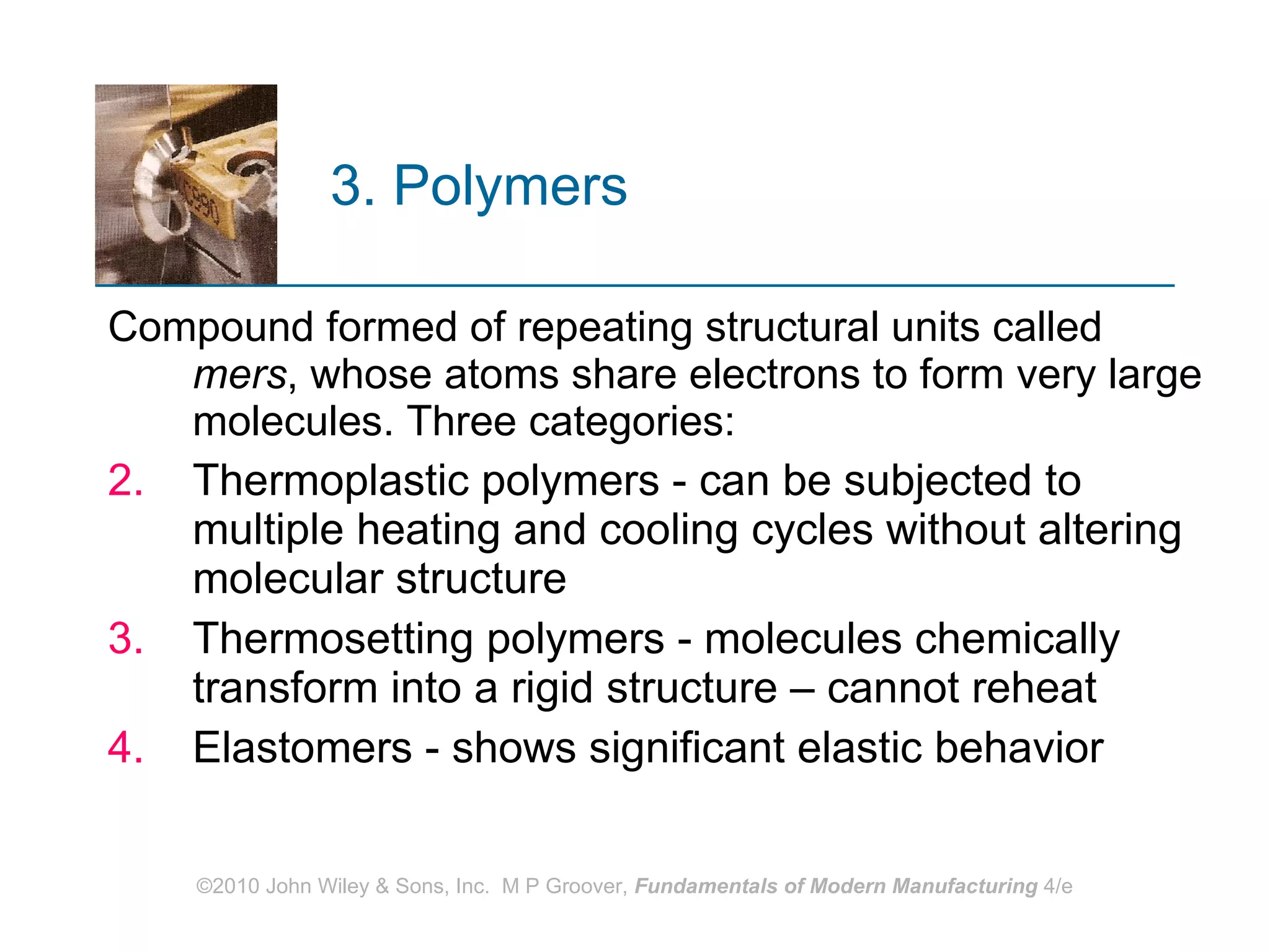 3. Polymers   Compound formed of repeating structural units called  mers , whose atoms share electrons to form very large molecules. Three categories:  Thermoplastic polymers - can be subjected to multiple heating and cooling cycles without altering molecular structure Thermosetting polymers - molecules chemically transform into a rigid structure – cannot reheat  Elastomers - shows significant elastic behavior 