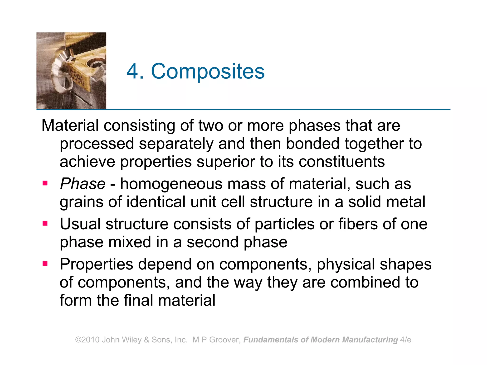 4. Composites   Material consisting of two or more phases that are processed separately and then bonded together to achieve properties superior to its constituents Phase  - homogeneous mass of material, such as grains of identical unit cell structure in a solid metal Usual structure consists of particles or fibers of one phase mixed in a second phase  Properties depend on components, physical shapes of components, and the way they are combined to form the final material   
