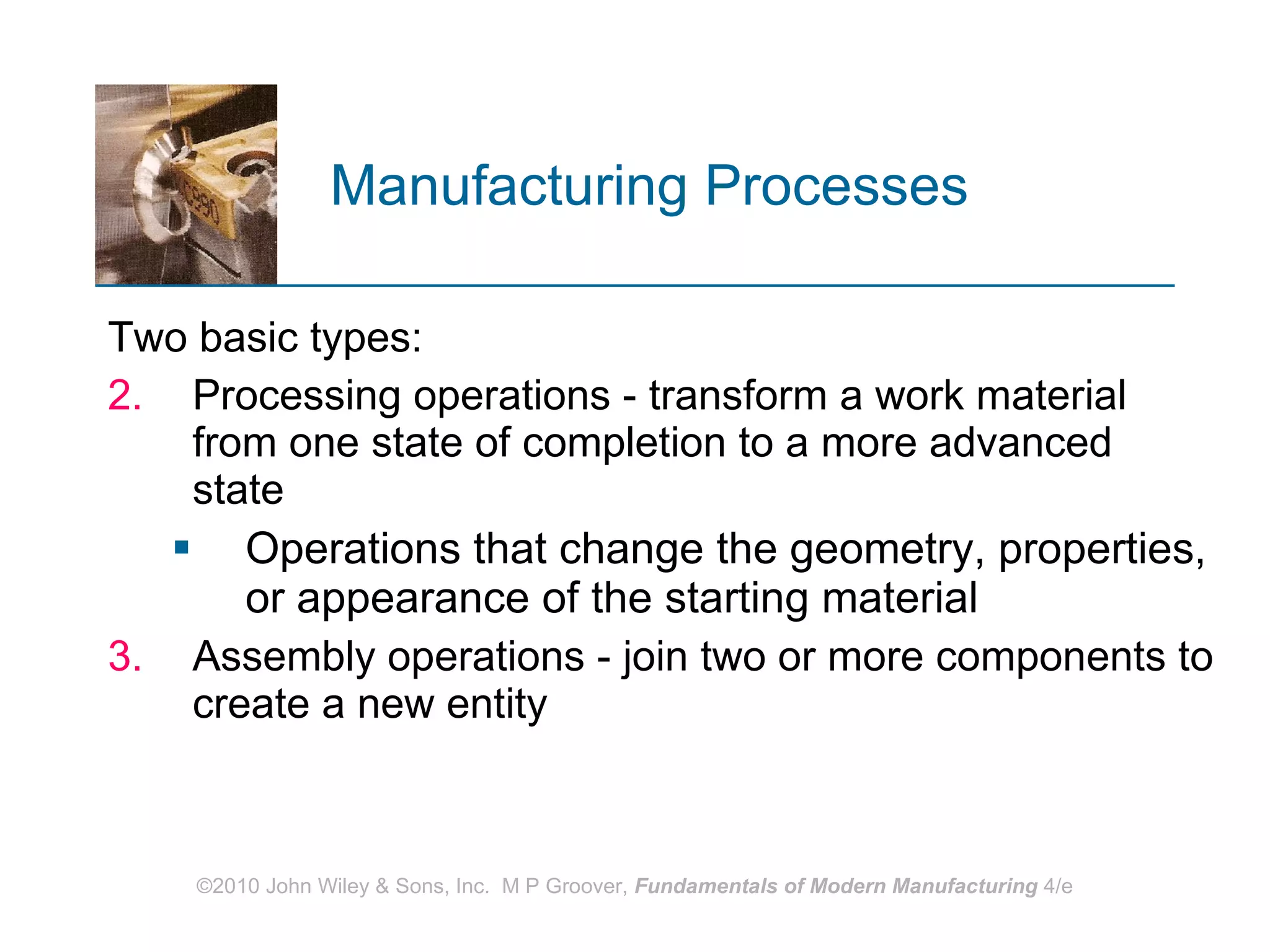 Manufacturing Processes   Two basic types:  Processing operations - transform a work material from one state of completion to a more advanced state Operations that change the geometry, properties, or appearance of the starting material Assembly operations - join two or more components to create a new entity   