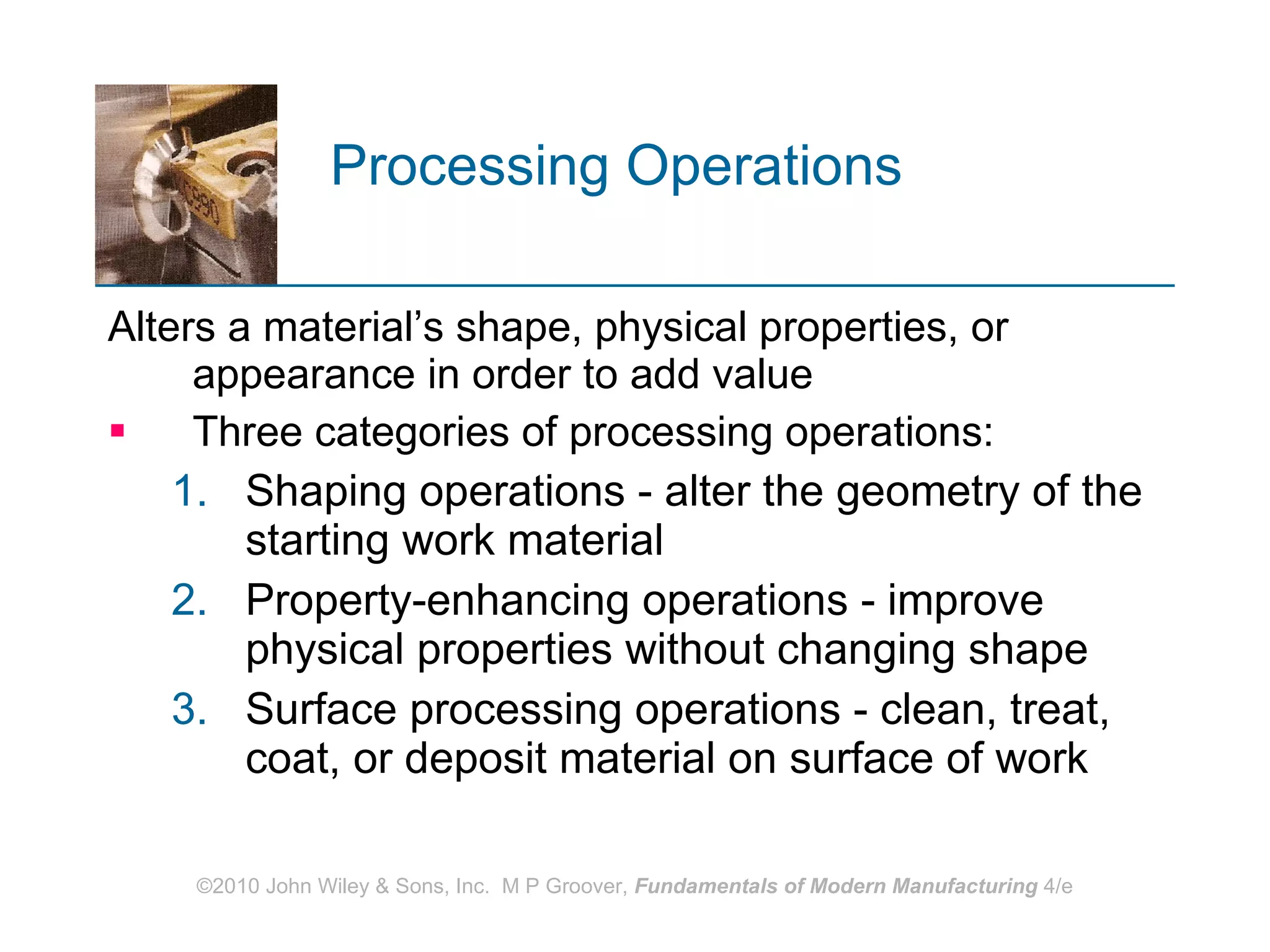 Processing Operations   Alters a material’s shape, physical properties, or appearance in order to add value Three categories of processing operations:  Shaping operations - alter the geometry of the starting work material  Property‑enhancing operations - improve physical properties without changing shape  Surface processing operations - clean, treat, coat, or deposit material on surface of work 