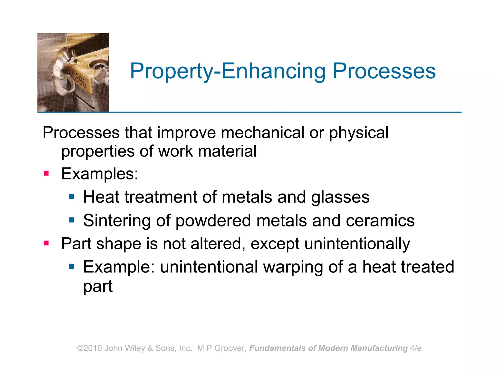 Property‑Enhancing Processes   Processes that improve mechanical or physical properties of work material Examples:  Heat treatment of metals and glasses  Sintering of powdered metals and ceramics Part shape is not altered, except unintentionally Example: unintentional warping of a heat treated part 