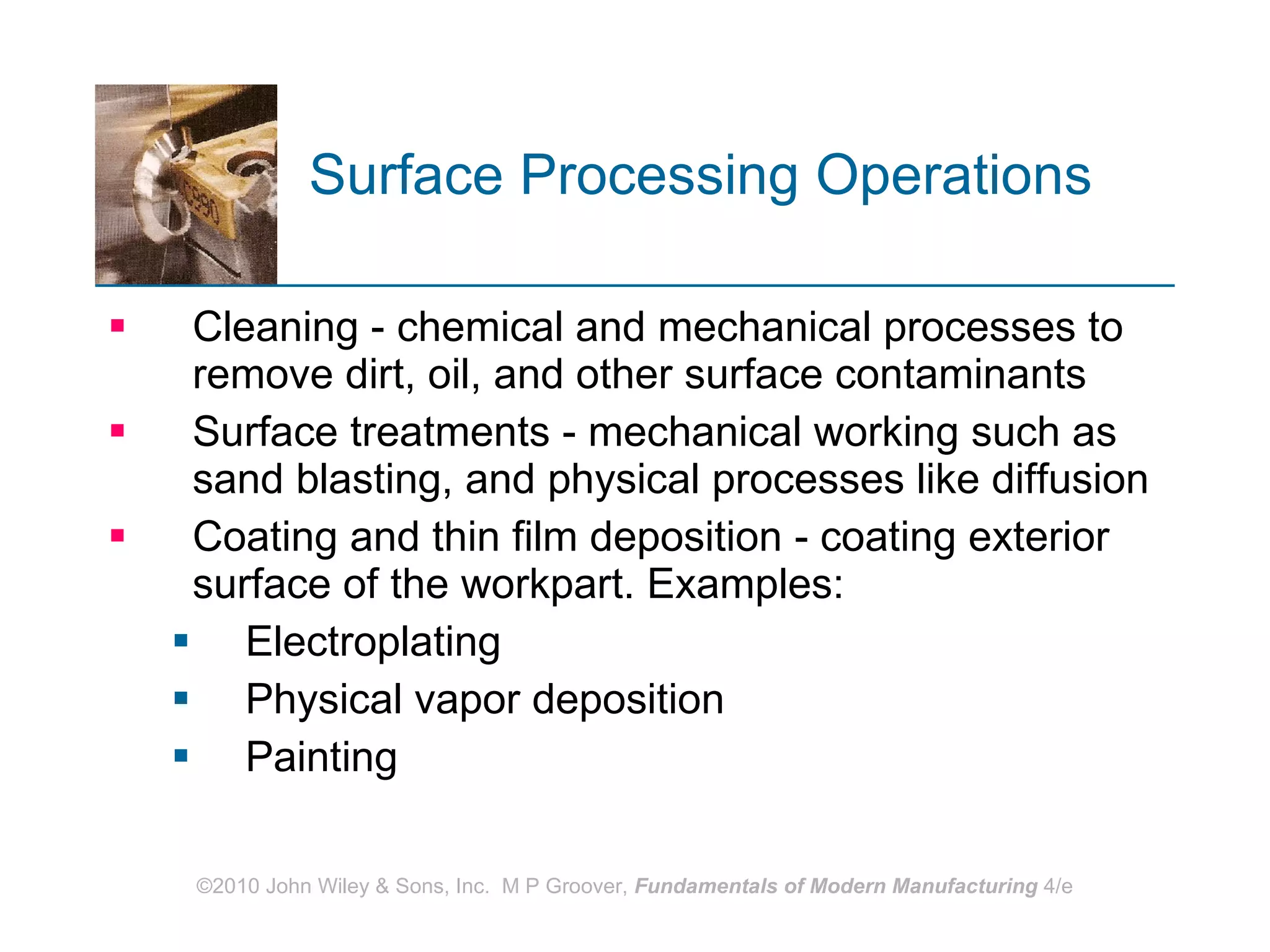 Surface Processing Operations   Cleaning - chemical and mechanical processes to remove dirt, oil, and other surface contaminants  Surface treatments - mechanical working such as sand blasting, and physical processes like diffusion Coating and thin film deposition - coating exterior surface of the workpart. Examples: Electroplating Physical vapor deposition Painting 