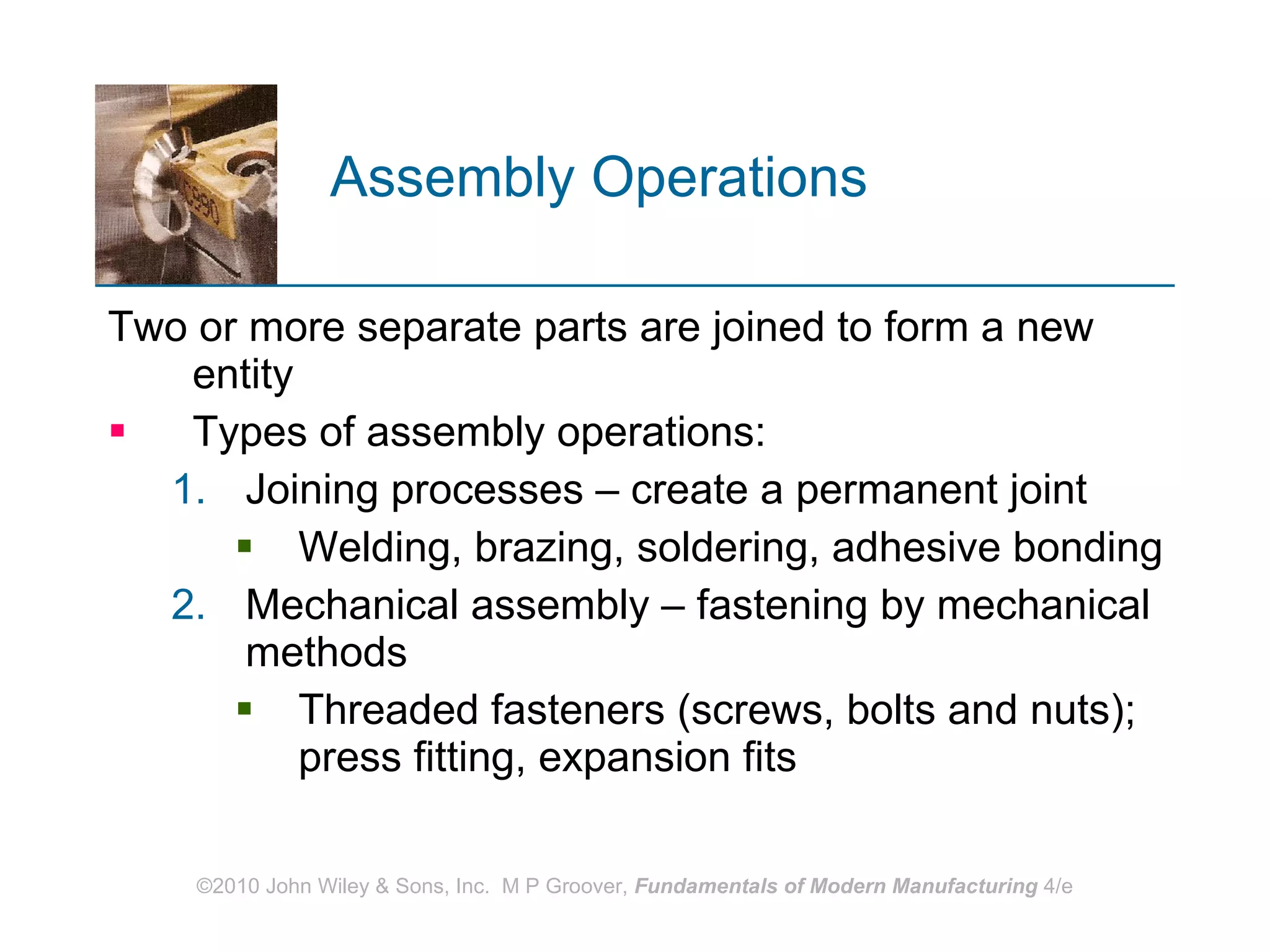 Assembly Operations   Two or more separate parts are joined to form a new entity Types of assembly operations: Joining processes – create a permanent joint Welding, brazing, soldering, adhesive bonding Mechanical assembly – fastening by mechanical methods  Threaded fasteners (screws, bolts and nuts); press fitting, expansion fits 