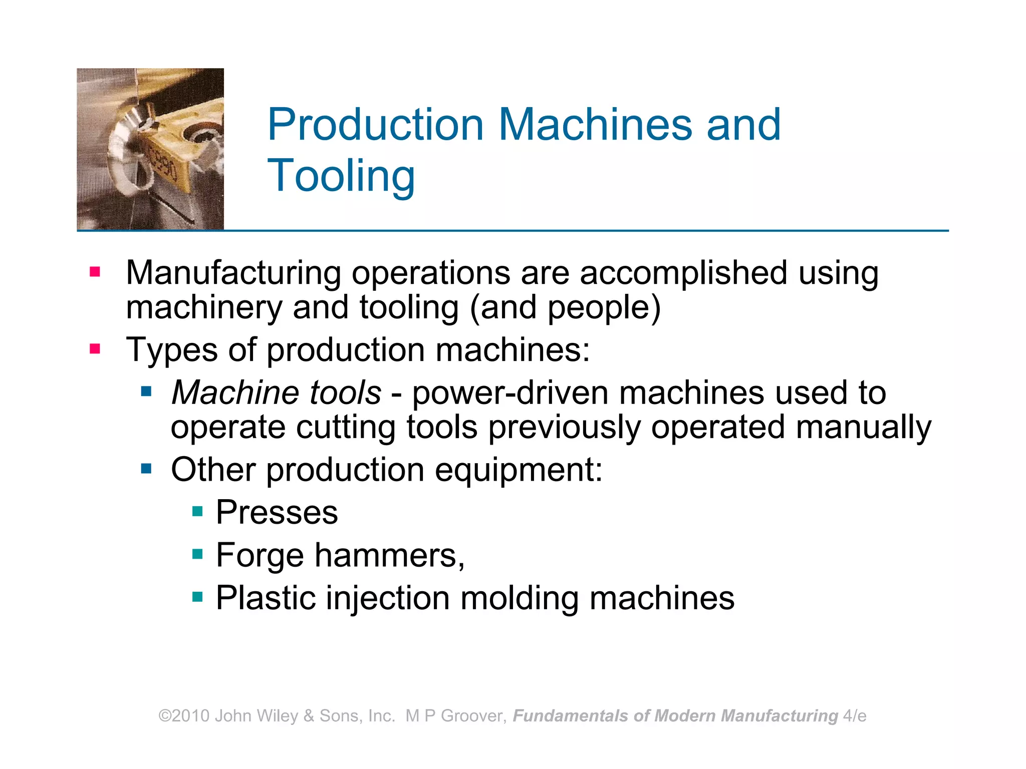 Production Machines and Tooling Manufacturing operations are accomplished using machinery and tooling (and people) Types of production machines: Machine tools  - power-driven machines used to operate cutting tools previously operated manually Other production equipment: Presses Forge hammers, Plastic injection molding machines 