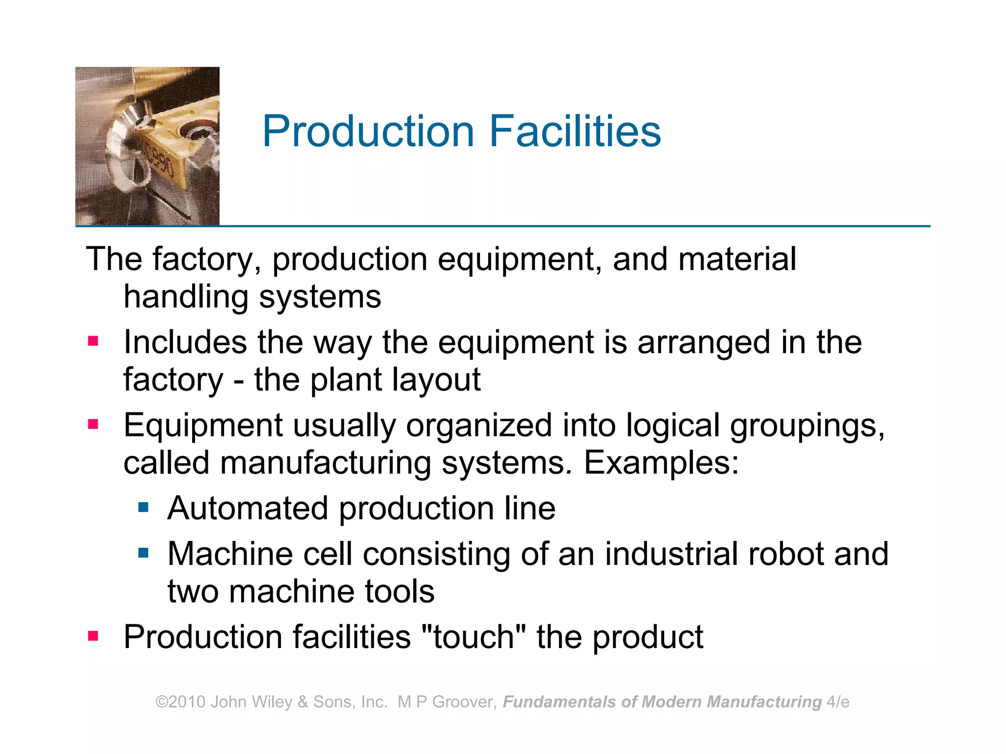 Production Facilities   The factory, production equipment, and material handling systems Includes the way the equipment is arranged in the factory ‑ the plant layout Equipment usually organized into logical groupings, called manufacturing systems .  Examples: Automated production line Machine cell consisting of an industrial robot and two machine tools Production facilities "touch" the product 