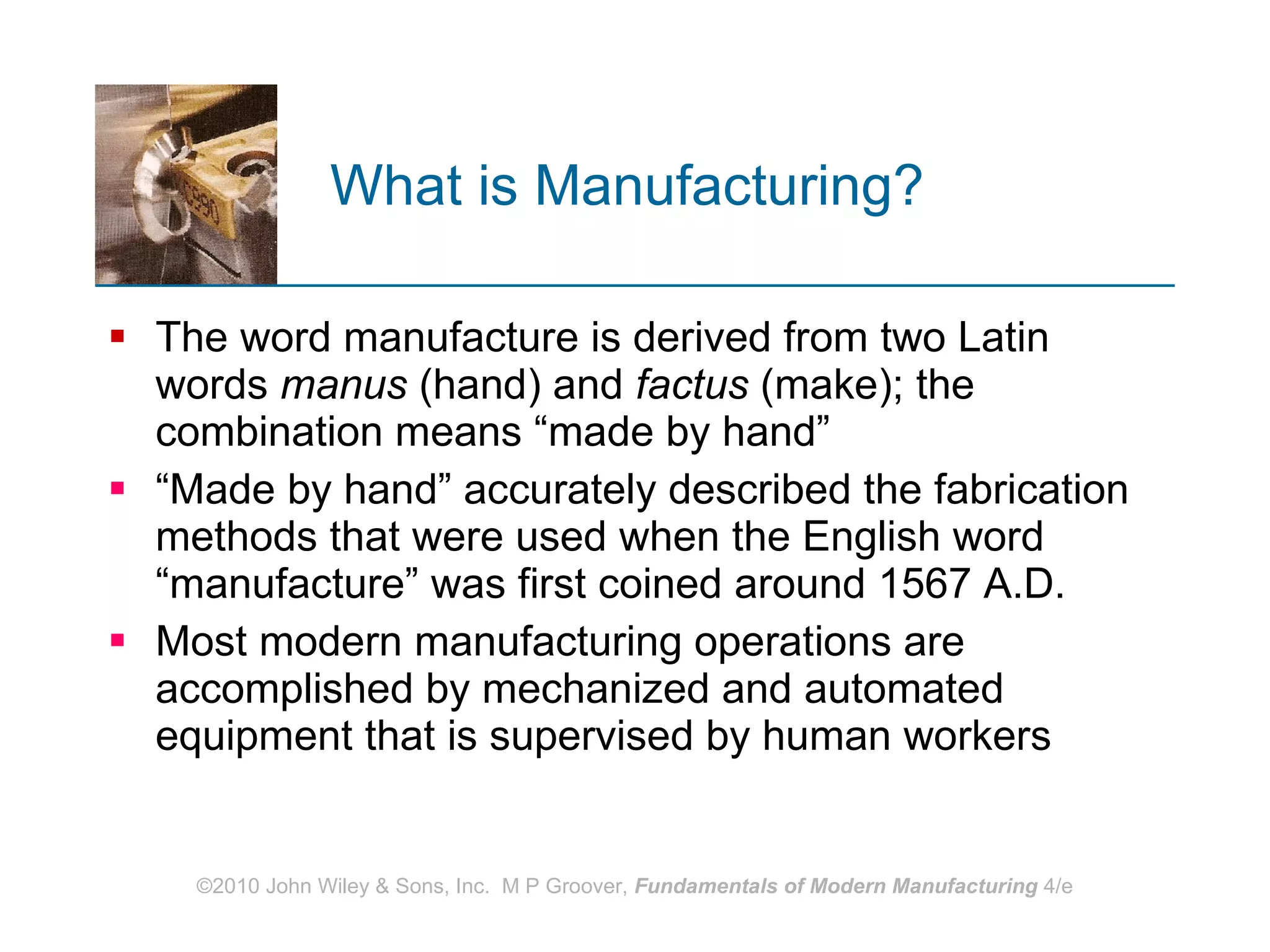 What is Manufacturing?   The word   manufacture is derived from two Latin words  manus  (hand) and  factus  (make); the combination means “made by hand” “ Made by hand” accurately described the fabrication methods that were used when the English word “manufacture” was first coined around 1567 A.D.  Most modern manufacturing operations are  accomplished by mechanized and automated equipment that is supervised by human workers 