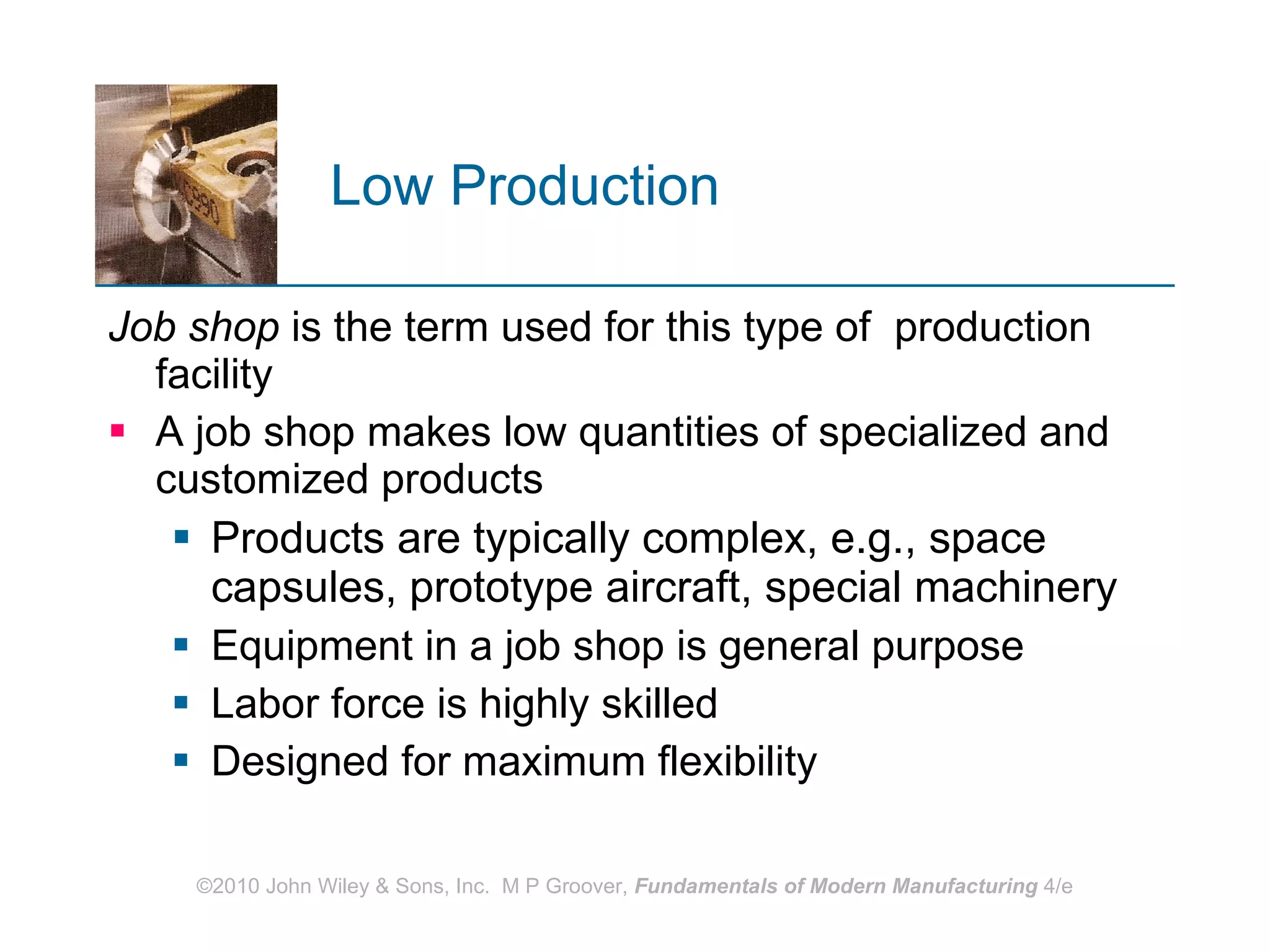 Low Production   Job shop  is the term used for this type of  production facility A job shop makes low quantities of specialized and customized products Products are typically complex, e.g., space capsules, prototype aircraft, special machinery  Equipment in a job shop is general purpose Labor force is highly skilled Designed for maximum flexibility 