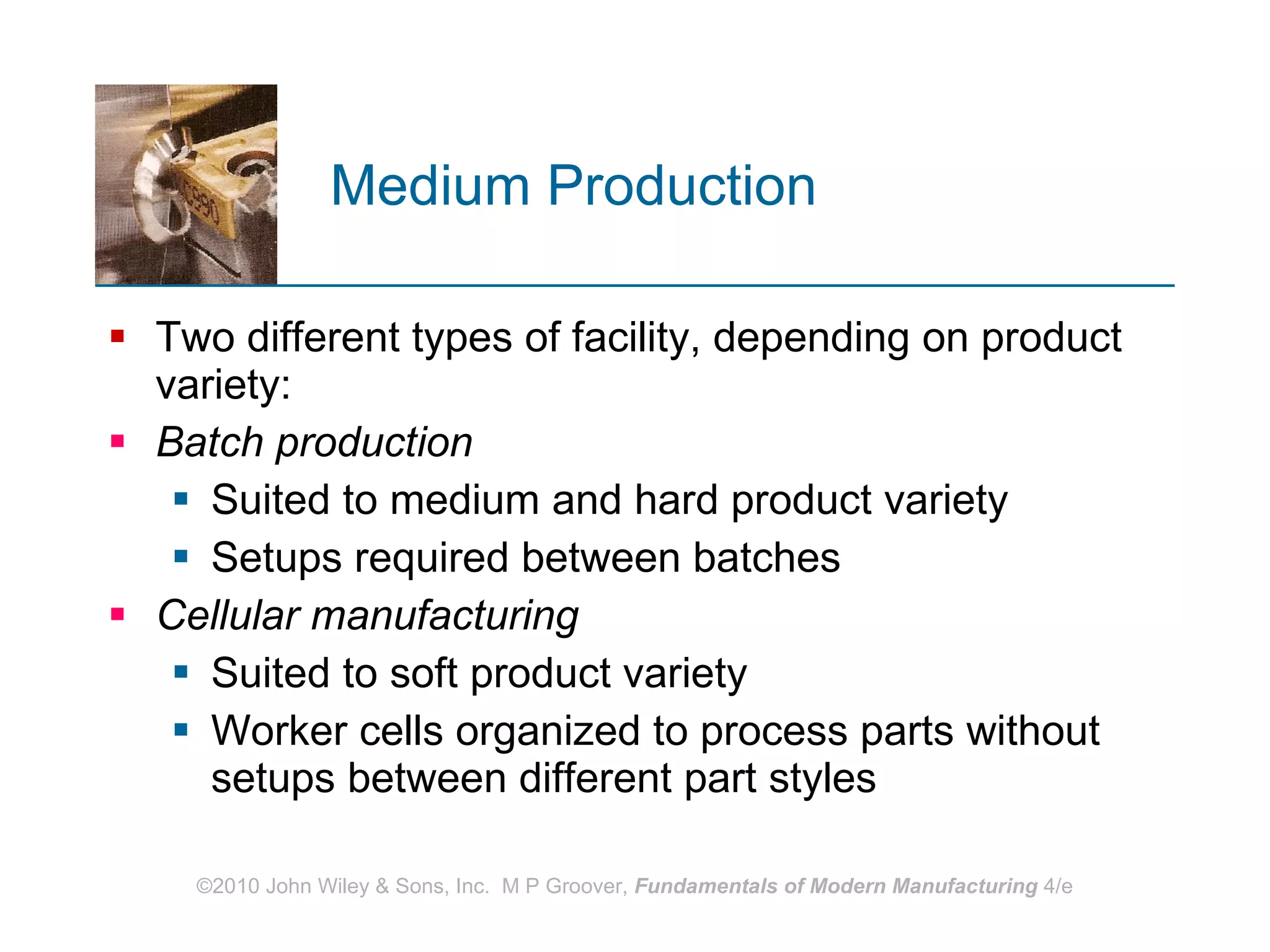 Medium Production Two different types of facility, depending on product variety: Batch production Suited to medium and hard product variety Setups required between batches Cellular manufacturing Suited to soft product variety Worker cells organized to process parts without setups between different part styles 