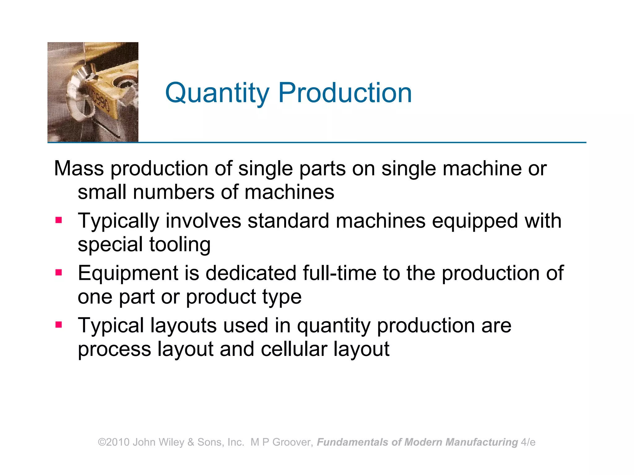 Quantity Production  Mass production of single parts on single machine or small numbers of machines  Typically involves standard machines equipped with special tooling Equipment is dedicated full-time to the production of one part or product type  Typical layouts used in quantity production are process layout and cellular layout   