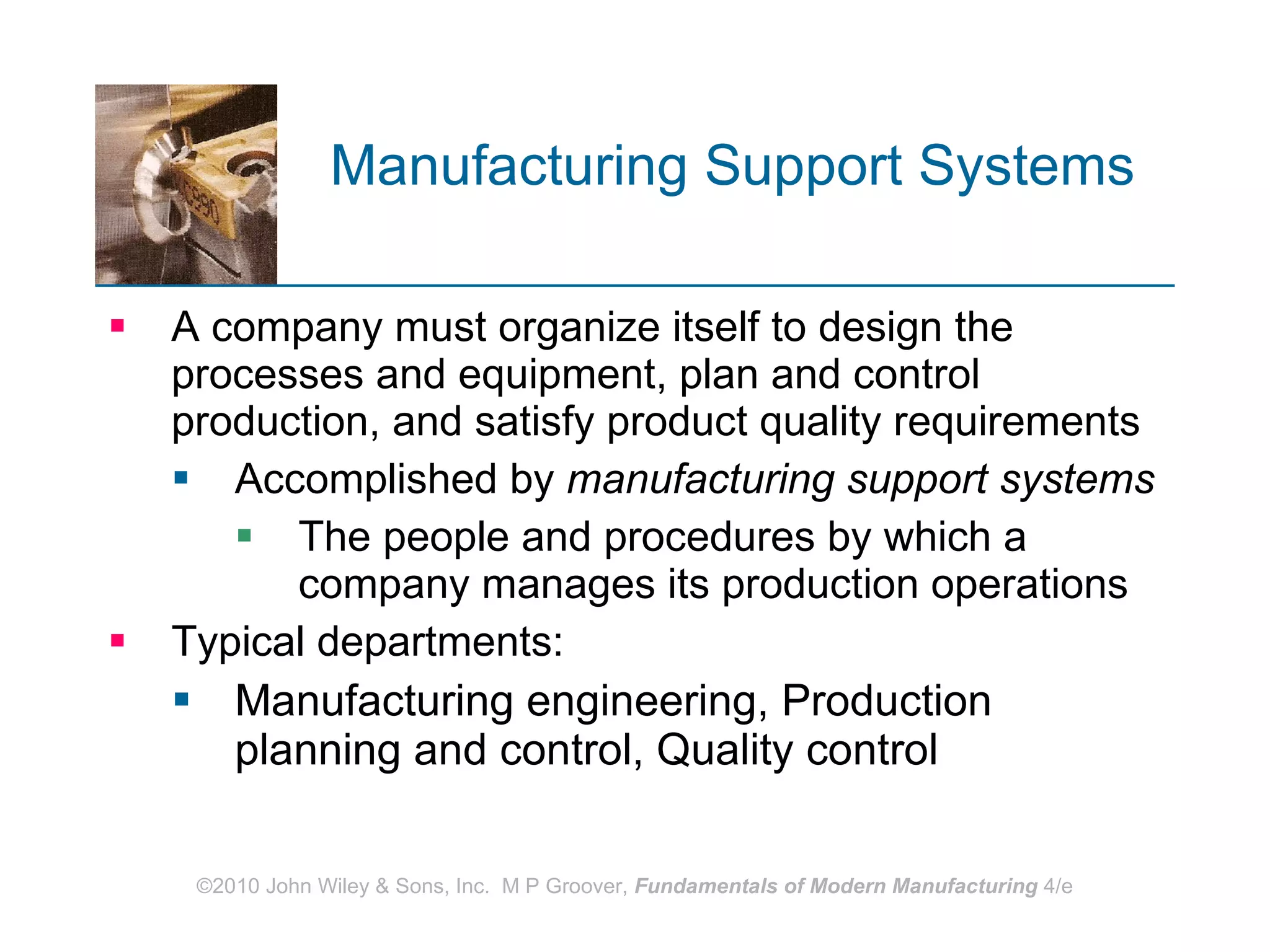 Manufacturing Support Systems   A company must organize itself to design the processes and equipment, plan and control production, and satisfy product quality requirements  Accomplished by  manufacturing support systems   The people and procedures by which a company manages its production operations  Typical departments:  Manufacturing engineering, Production planning and control, Quality control 