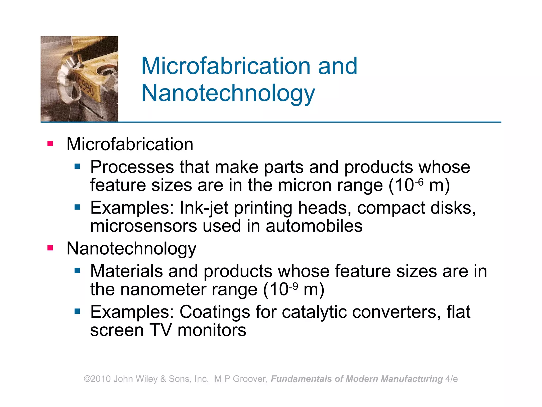 Microfabrication and Nanotechnology Microfabrication Processes that make parts and products whose feature sizes are in the micron range (10 -6  m) Examples: Ink-jet printing heads, compact disks, microsensors used in automobiles Nanotechnology Materials and products whose feature sizes are in the nanometer range (10 -9  m) Examples: Coatings for catalytic converters, flat screen TV monitors 