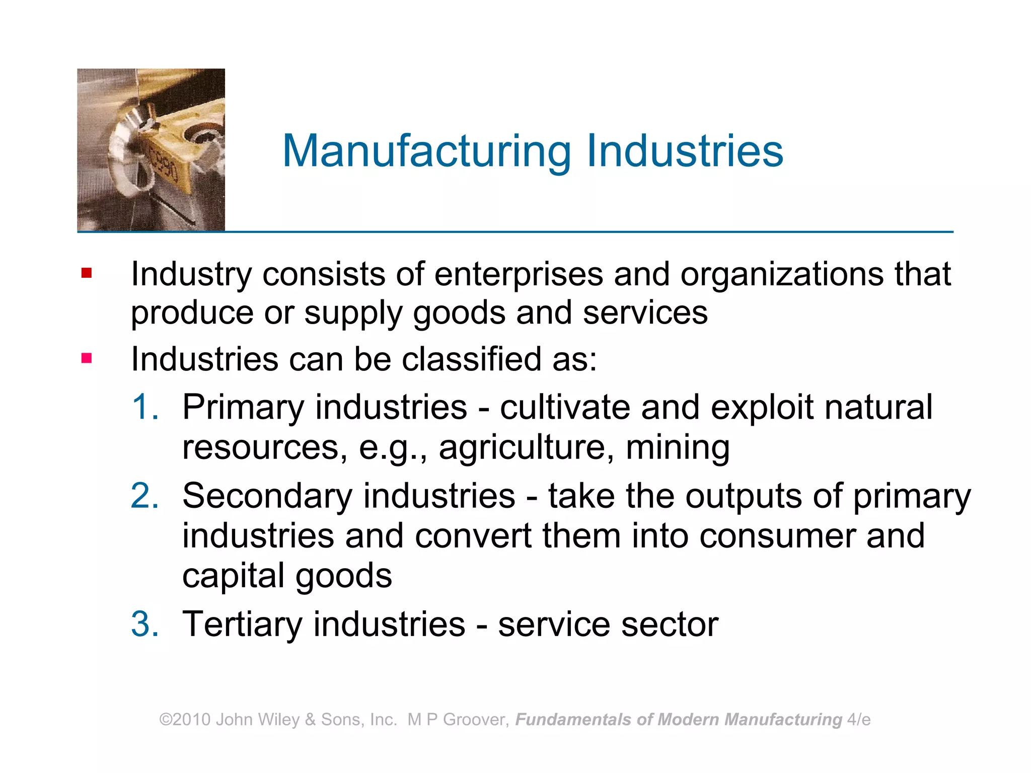 Manufacturing Industries   Industry consists of enterprises and organizations that produce or supply goods and services Industries can be classified as: Primary industries - cultivate and exploit natural resources, e.g., agriculture, mining Secondary industries - take the outputs of primary industries and convert them into consumer and capital goods  Tertiary industries - service sector 