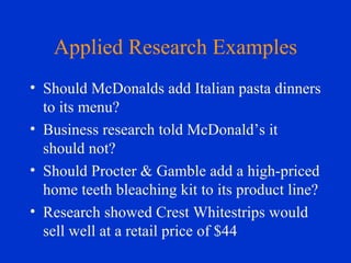 Applied Research Examples Should McDonalds add Italian pasta dinners to its menu? Business research told McDonald’s it should not? Should Procter & Gamble add a high-priced home teeth bleaching kit to its product line? Research showed Crest Whitestrips would sell well at a retail price of $44 