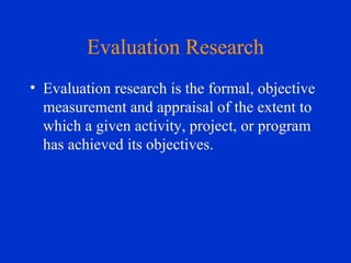 Evaluation Research Evaluation research is the formal, objective measurement and appraisal of the extent to which a given activity, project, or program has achieved its objectives. 