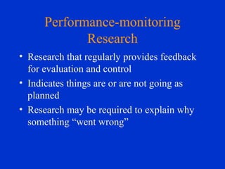 Performance-monitoring Research Research that regularly provides feedback for evaluation and control Indicates things are or are not going as planned Research may be required to explain why something “went wrong” 