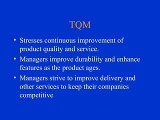 TQM Stresses continuous improvement of product quality and service. Managers improve durability and enhance features as the product ages.  Managers strive to improve delivery and other services to keep their companies competitive 