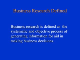 Business Research Defined Business research  is defined as  the systematic and objective process of generating information for aid in making business decisions.   