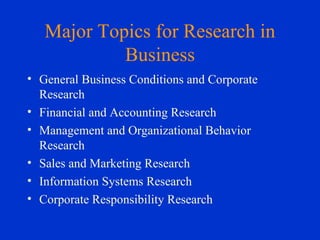 Major Topics for Research in Business General Business Conditions and Corporate Research Financial and Accounting Research Management and Organizational Behavior Research Sales and Marketing Research Information Systems Research Corporate Responsibility Research 