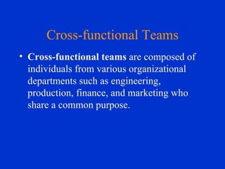 Cross-functional Teams Cross-functional teams  are composed of individuals from various organizational departments such as engineering, production, finance, and marketing who share a common purpose. 