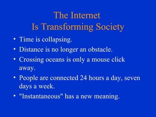 The Internet  Is Transforming Society Time is collapsing.  Distance is no longer an obstacle.  Crossing oceans is only a mouse click away.  People are connected 24 hours a day, seven days a week.  "Instantaneous" has a new meaning.  