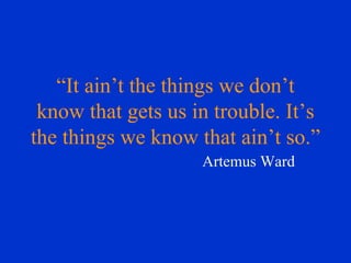 “ It ain’t the things we don’t know that gets us in trouble. It’s the things we know that ain’t so.” Artemus Ward 