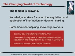 Fundamentals of Human Resource Management, 10/e, DeCenzo/Robbins Learning as a Way of Being  by Peter B. Vaill Thinking for a Living: How to Get Better Performance and Results from Knowledge Workers  by Thomas H. Davenport Information Anxiety 2  by Richard S. Wurman The Changing World of Technology The IT field is growing.   Knowledge workers focus on the acquisition and application of information for decision making. Some books for aspiring knowledge workers: 
