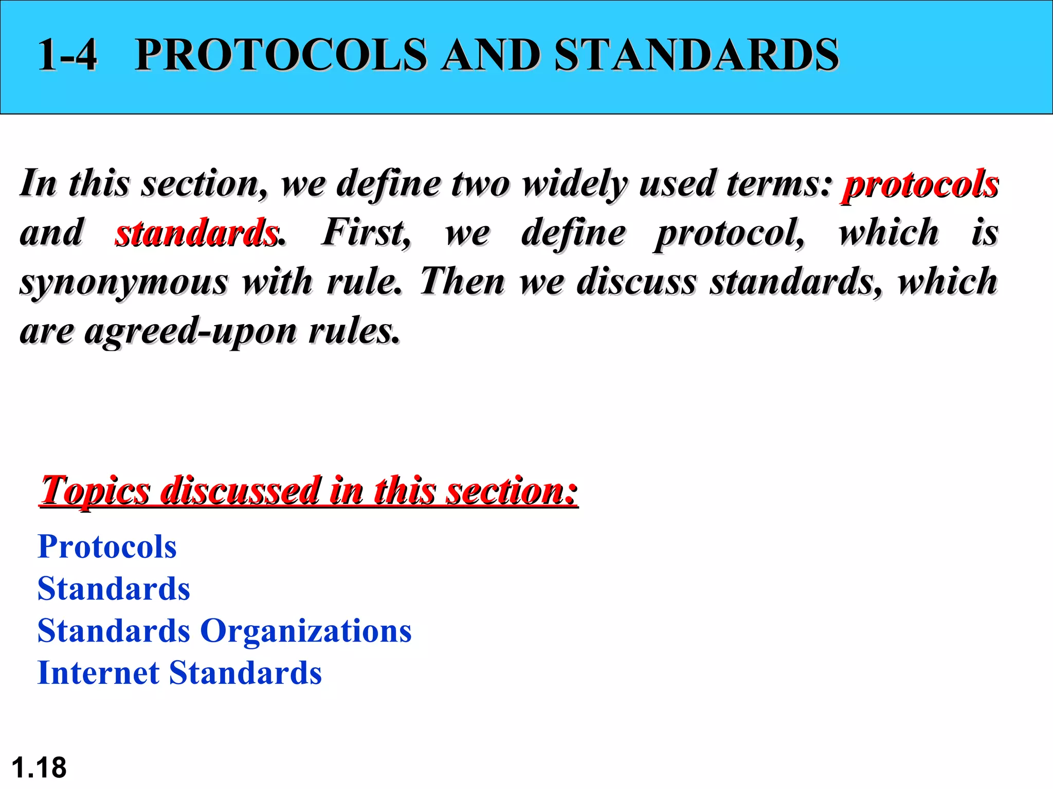 1-4  PROTOCOLS AND STANDARDS In this section, we define two widely used terms:  protocols  and  standards . First, we define protocol, which is synonymous with rule. Then we discuss standards, which are agreed-upon rules. Protocols Standards Standards Organizations Internet Standards Topics discussed in this section: 