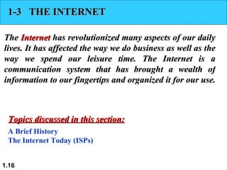 1-3  THE INTERNET The  Internet  has revolutionized many aspects of our daily lives. It has affected the way we do business as well as the way we spend our leisure time. The Internet is a communication system that has brought a wealth of information to our fingertips and organized it for our use.  A Brief History The Internet Today (ISPs) Topics discussed in this section: 