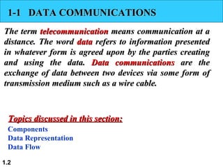 1-1  DATA COMMUNICATIONS The term  telecommunication  means communication at a distance. The word  data  refers to information presented in whatever form is agreed upon by the parties creating and using the data.  Data communications  are the exchange of data between two devices via some form of transmission medium such as a wire cable.  Components Data Representation Data Flow Topics discussed in this section: 