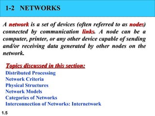 1-2  NETWORKS A  network  is a set of devices (often referred to as  nodes ) connected by communication  links . A node can be a computer, printer, or any other device capable of sending and/or receiving data generated by other nodes on the network. Distributed Processing Network Criteria Physical Structures Network Models Categories of Networks Interconnection of Networks: Internetwork Topics discussed in this section: 