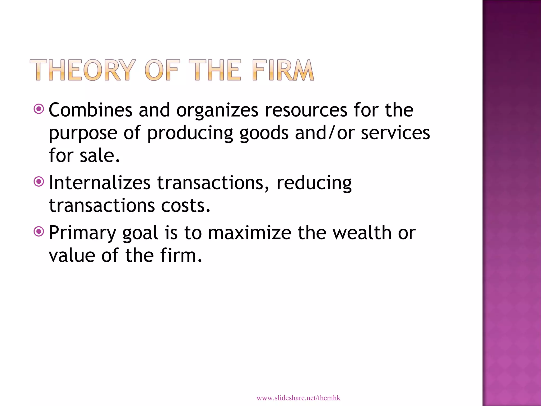 Combines and organizes resources for the purpose of producing goods and/or services for sale. Internalizes transactions, reducing transactions costs. Primary goal is to maximize the wealth or value of the firm. www.slideshare.net/themhk