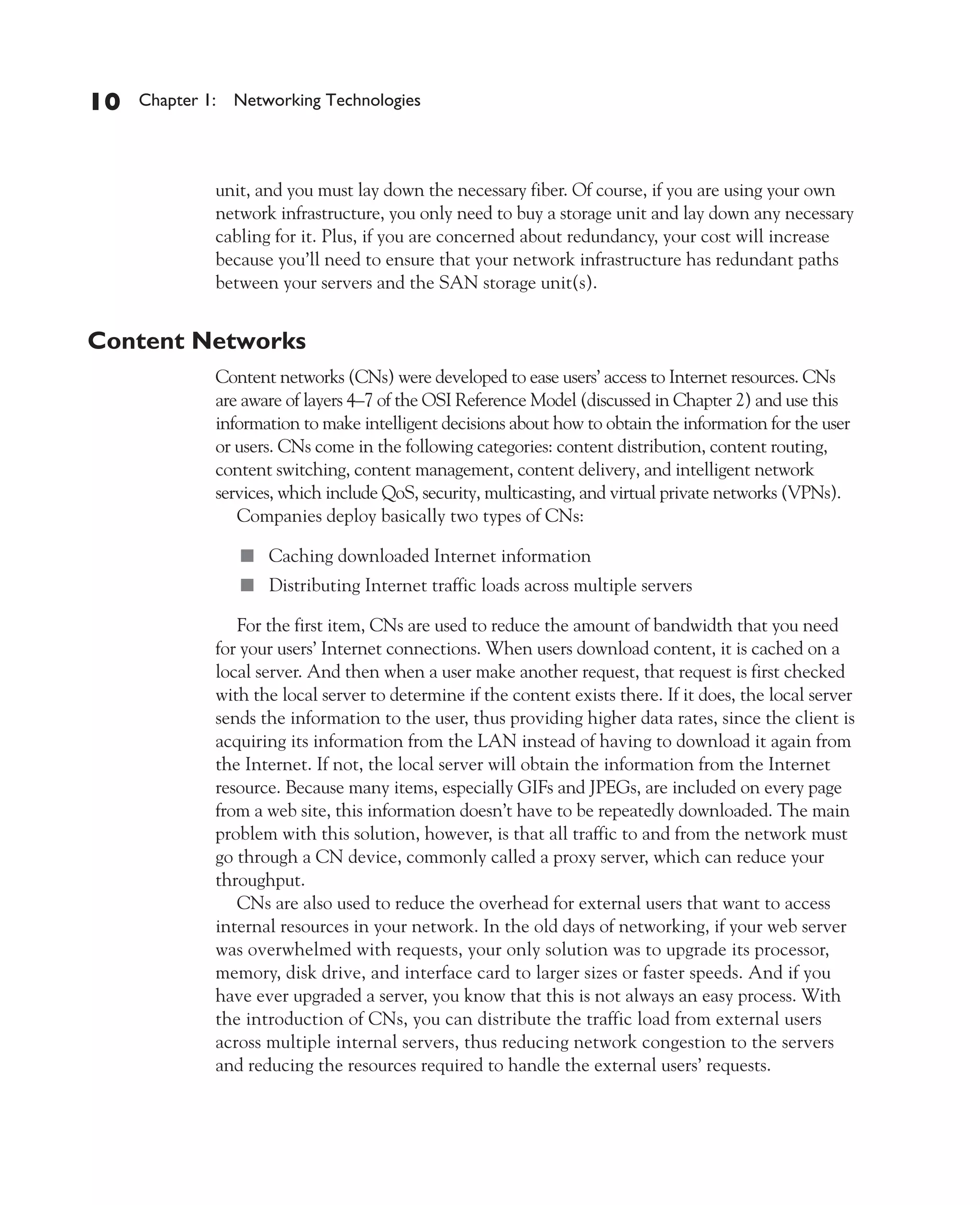 Color profile: Generic CMYK printer profile
Composite Default screen          CertPrs8    / CCNA Cisco Certified Network Associate Study Guide / Deal / 222934-9 / Chapter 1




       10      Chapter 1: Networking Technologies




                           unit, and you must lay down the necessary fiber. Of course, if you are using your own
                           network infrastructure, you only need to buy a storage unit and lay down any necessary
                           cabling for it. Plus, if you are concerned about redundancy, your cost will increase
                           because you’ll need to ensure that your network infrastructure has redundant paths
                           between your servers and the SAN storage unit(s).


       Content Networks
                           Content networks (CNs) were developed to ease users’ access to Internet resources. CNs
                           are aware of layers 4–7 of the OSI Reference Model (discussed in Chapter 2) and use this
                           information to make intelligent decisions about how to obtain the information for the user
                           or users. CNs come in the following categories: content distribution, content routing,
                           content switching, content management, content delivery, and intelligent network
                           services, which include QoS, security, multicasting, and virtual private networks (VPNs).
                              Companies deploy basically two types of CNs:

                               ■ Caching downloaded Internet information
                               ■ Distributing Internet traffic loads across multiple servers

                              For the first item, CNs are used to reduce the amount of bandwidth that you need
                           for your users’ Internet connections. When users download content, it is cached on a
                           local server. And then when a user make another request, that request is first checked
                           with the local server to determine if the content exists there. If it does, the local server
                           sends the information to the user, thus providing higher data rates, since the client is
                           acquiring its information from the LAN instead of having to download it again from
                           the Internet. If not, the local server will obtain the information from the Internet
                           resource. Because many items, especially GIFs and JPEGs, are included on every page
                           from a web site, this information doesn’t have to be repeatedly downloaded. The main
                           problem with this solution, however, is that all traffic to and from the network must
                           go through a CN device, commonly called a proxy server, which can reduce your
                           throughput.
                              CNs are also used to reduce the overhead for external users that want to access
                           internal resources in your network. In the old days of networking, if your web server
                           was overwhelmed with requests, your only solution was to upgrade its processor,
                           memory, disk drive, and interface card to larger sizes or faster speeds. And if you
                           have ever upgraded a server, you know that this is not always an easy process. With
                           the introduction of CNs, you can distribute the traffic load from external users
                           across multiple internal servers, thus reducing network congestion to the servers
                           and reducing the resources required to handle the external users’ requests.




D:omhCertPrs8934-9ch01.vp
Monday, August 04, 2003 10:00:44 AM
 