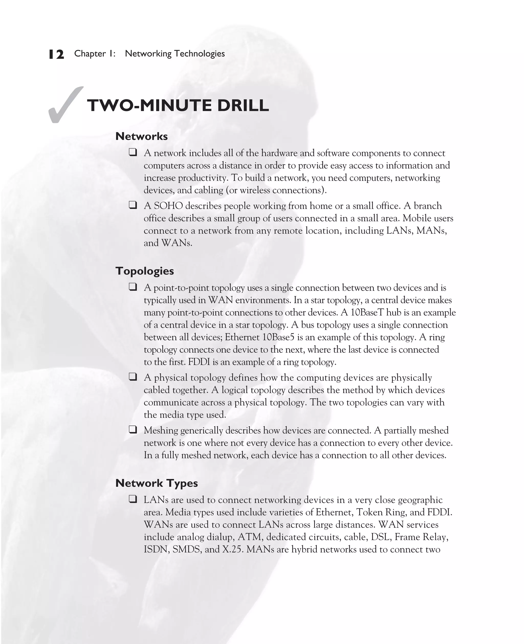 Color profile: Generic CMYK printer profile
Composite Default screen          CertPrs8    / CCNA Cisco Certified Network Associate Study Guide / Deal / 222934-9 / Chapter 1




       12      Chapter 1: Networking Technologies




       ✓           TWO-MINUTE DRILL
                           Networks
                             ❑ A network includes all of the hardware and software components to connect
                                      computers across a distance in order to provide easy access to information and
                                      increase productivity. To build a network, you need computers, networking
                                      devices, and cabling (or wireless connections).
                               ❑ A SOHO describes people working from home or a small office. A branch
                                      office describes a small group of users connected in a small area. Mobile users
                                      connect to a network from any remote location, including LANs, MANs,
                                      and WANs.

                           Topologies
                             ❑ A point-to-point topology uses a single connection between two devices and is
                                      typically used in WAN environments. In a star topology, a central device makes
                                      many point-to-point connections to other devices. A 10BaseT hub is an example
                                      of a central device in a star topology. A bus topology uses a single connection
                                      between all devices; Ethernet 10Base5 is an example of this topology. A ring
                                      topology connects one device to the next, where the last device is connected
                                      to the first. FDDI is an example of a ring topology.
                               ❑ A physical topology defines how the computing devices are physically
                                      cabled together. A logical topology describes the method by which devices
                                      communicate across a physical topology. The two topologies can vary with
                                      the media type used.
                               ❑ Meshing generically describes how devices are connected. A partially meshed
                                      network is one where not every device has a connection to every other device.
                                      In a fully meshed network, each device has a connection to all other devices.

                           Network Types
                             ❑ LANs are used to connect networking devices in a very close geographic
                                      area. Media types used include varieties of Ethernet, Token Ring, and FDDI.
                                      WANs are used to connect LANs across large distances. WAN services
                                      include analog dialup, ATM, dedicated circuits, cable, DSL, Frame Relay,
                                      ISDN, SMDS, and X.25. MANs are hybrid networks used to connect two




D:omhCertPrs8934-9ch01.vp
Monday, August 04, 2003 10:00:45 AM
 