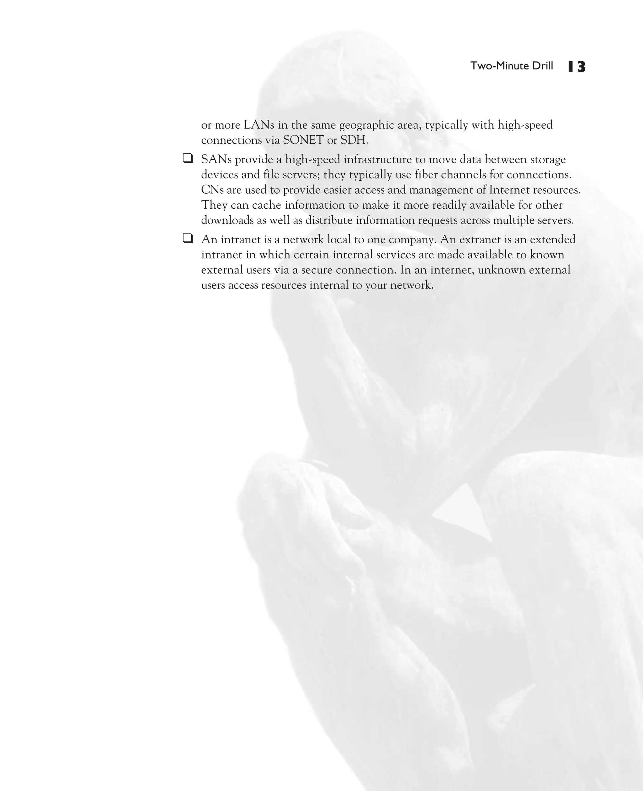 Color profile: Generic CMYK printer profile
Composite Default screen             CertPrs8   / CCNA Cisco Certified Network Associate Study Guide / Deal / 222934-9 / Chapter 1




                                                                                                     Two-Minute Drill    13


                                         or more LANs in the same geographic area, typically with high-speed
                                         connections via SONET or SDH.
                                      ❑ SANs provide a high-speed infrastructure to move data between storage
                                         devices and file servers; they typically use fiber channels for connections.
                                         CNs are used to provide easier access and management of Internet resources.
                                         They can cache information to make it more readily available for other
                                         downloads as well as distribute information requests across multiple servers.
                                      ❑ An intranet is a network local to one company. An extranet is an extended
                                         intranet in which certain internal services are made available to known
                                         external users via a secure connection. In an internet, unknown external
                                         users access resources internal to your network.




D:omhCertPrs8934-9ch01.vp
Monday, August 04, 2003 10:00:46 AM
 