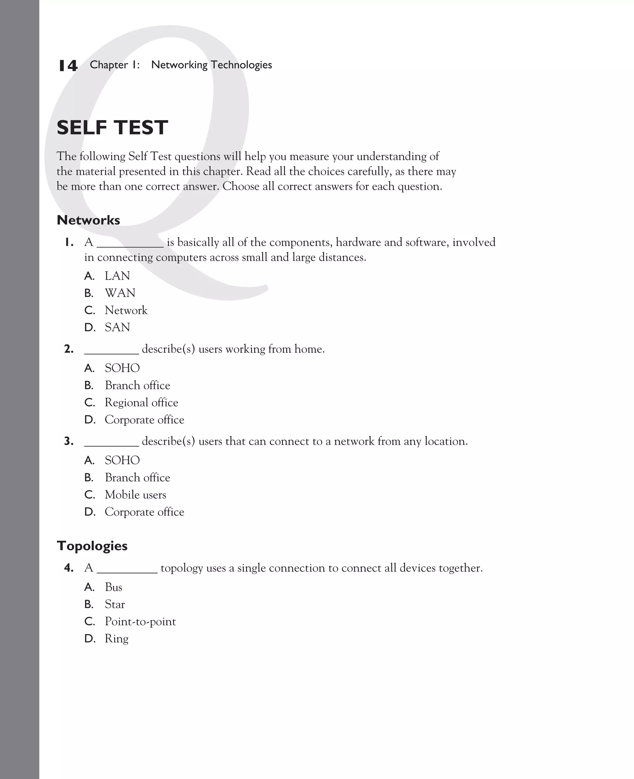 Color profile: Generic CMYK printer profile
Composite Default screen          CertPrs8    / CCNA Cisco Certified Network Associate Study Guide / Deal / 222934-9 / Chapter 1




       14      Chapter 1: Networking Technologies




       SELF TEST
       The following Self Test questions will help you measure your understanding of
       the material presented in this chapter. Read all the choices carefully, as there may
       be more than one correct answer. Choose all correct answers for each question.

       Networks
         1. A ___________ is basically all of the components, hardware and software, involved
            in connecting computers across small and large distances.
              A.   LAN
              B.   WAN
              C.   Network
              D.   SAN
         2. _________ describe(s) users working from home.
              A.   SOHO
              B.   Branch office
              C.   Regional office
              D.   Corporate office
         3. _________ describe(s) users that can connect to a network from any location.
              A.   SOHO
              B.   Branch office
              C.   Mobile users
              D.   Corporate office

       Topologies
         4. A __________ topology uses a single connection to connect all devices together.
              A.   Bus
              B.   Star
              C.   Point-to-point
              D.   Ring




D:omhCertPrs8934-9ch01.vp
Monday, August 04, 2003 10:00:46 AM
 