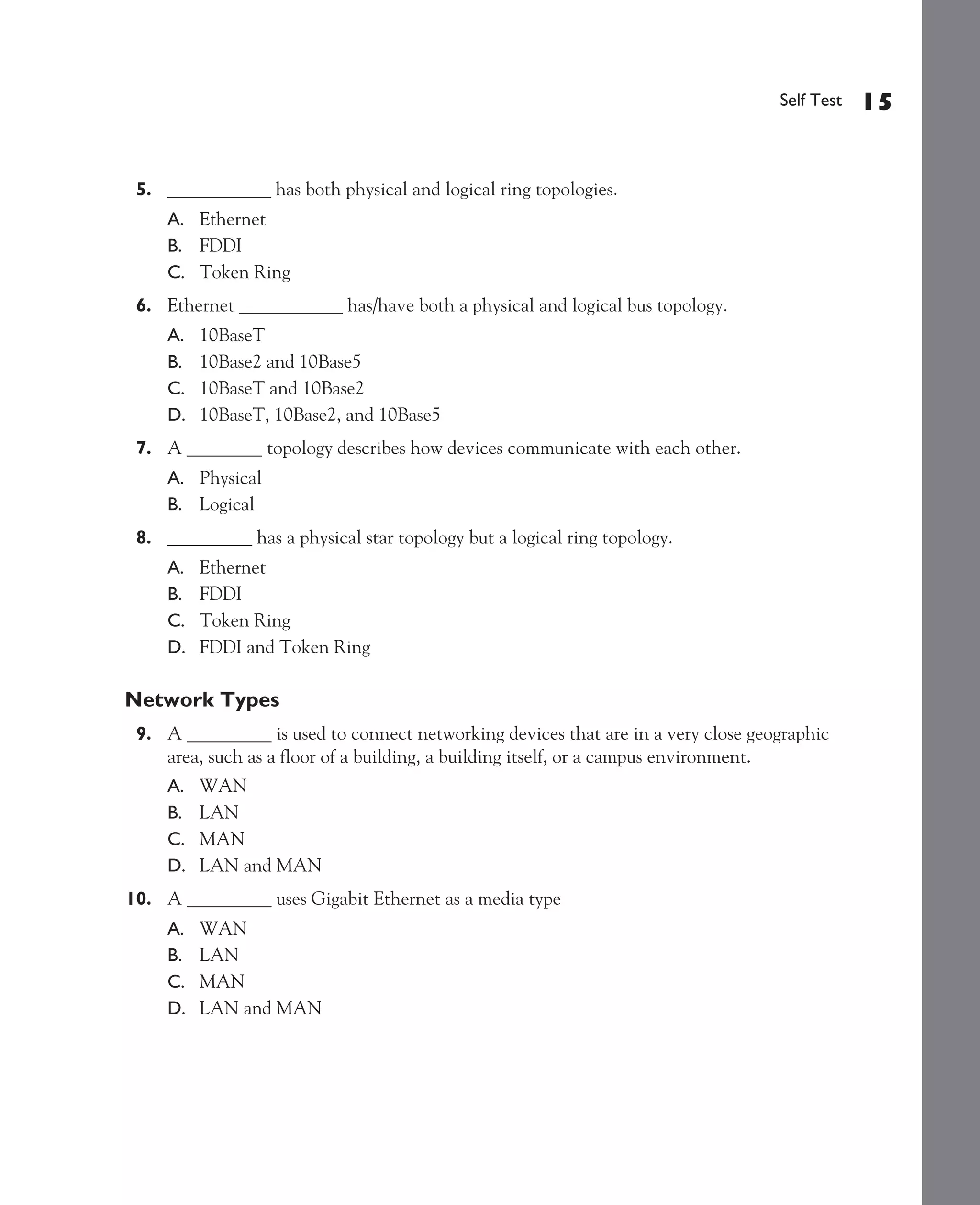 Color profile: Generic CMYK printer profile
Composite Default screen             CertPrs8   / CCNA Cisco Certified Network Associate Study Guide / Deal / 222934-9 / Chapter 1




                                                                                                              Self Test   15


               5. ___________ has both physical and logical ring topologies.
                    A. Ethernet
                    B. FDDI
                    C. Token Ring
               6. Ethernet ___________ has/have both a physical and logical bus topology.
                    A.   10BaseT
                    B.   10Base2 and 10Base5
                    C.   10BaseT and 10Base2
                    D.   10BaseT, 10Base2, and 10Base5
               7. A ________ topology describes how devices communicate with each other.
                    A. Physical
                    B. Logical
               8. _________ has a physical star topology but a logical ring topology.
                    A.   Ethernet
                    B.   FDDI
                    C.   Token Ring
                    D.   FDDI and Token Ring

             Network Types
               9. A _________ is used to connect networking devices that are in a very close geographic
                  area, such as a floor of a building, a building itself, or a campus environment.
                    A.   WAN
                    B.   LAN
                    C.   MAN
                    D.   LAN and MAN
             10. A _________ uses Gigabit Ethernet as a media type
                    A.   WAN
                    B.   LAN
                    C.   MAN
                    D.   LAN and MAN




D:omhCertPrs8934-9ch01.vp
Monday, August 04, 2003 10:00:46 AM
 