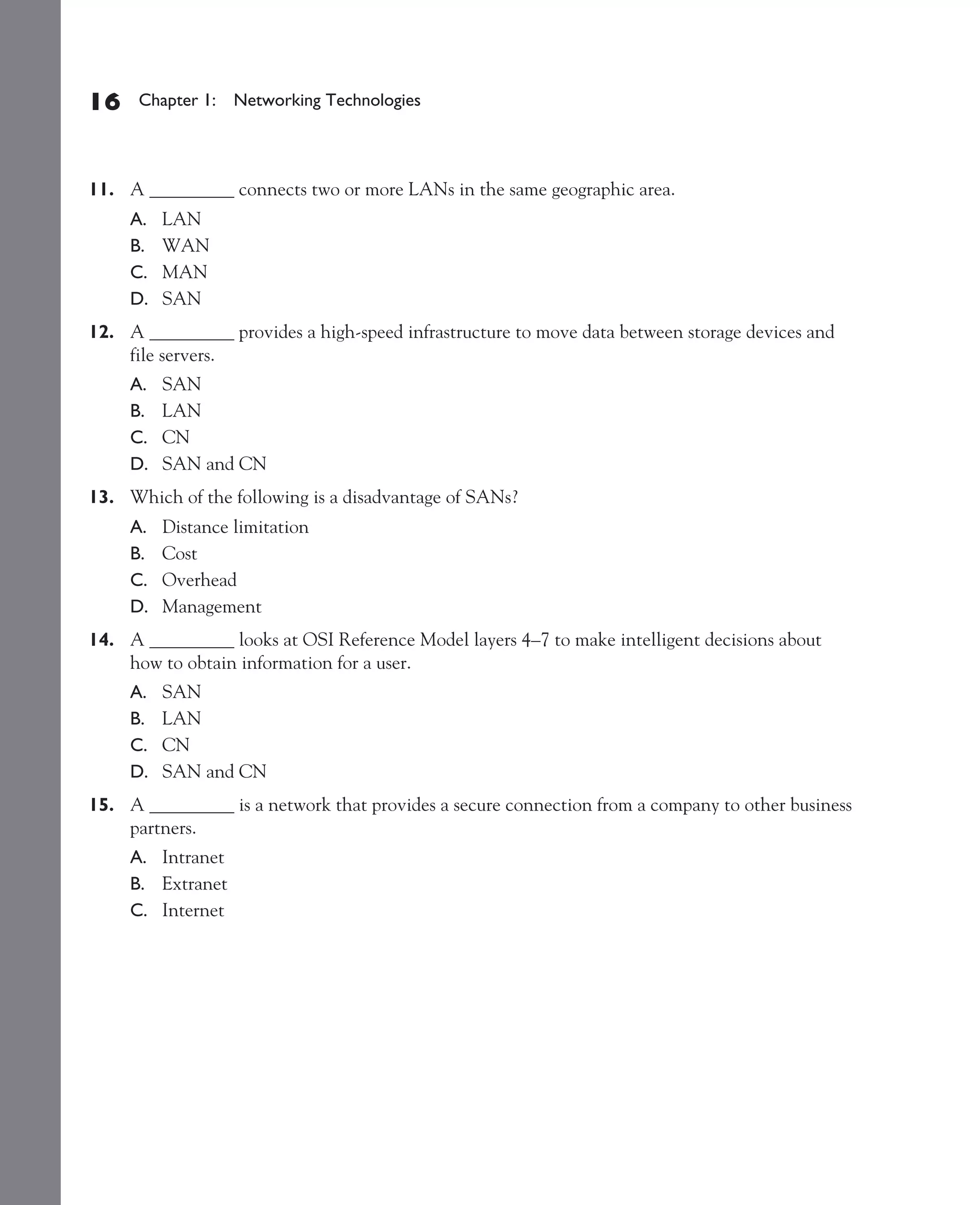 Color profile: Generic CMYK printer profile
Composite Default screen          CertPrs8    / CCNA Cisco Certified Network Associate Study Guide / Deal / 222934-9 / Chapter 1




       16      Chapter 1: Networking Technologies




       11. A _________ connects two or more LANs in the same geographic area.
              A.   LAN
              B.   WAN
              C.   MAN
              D.   SAN
       12. A _________ provides a high-speed infrastructure to move data between storage devices and
           file servers.
              A.   SAN
              B.   LAN
              C.   CN
              D.   SAN and CN
       13. Which of the following is a disadvantage of SANs?
              A.   Distance limitation
              B.   Cost
              C.   Overhead
              D.   Management
       14. A _________ looks at OSI Reference Model layers 4–7 to make intelligent decisions about
           how to obtain information for a user.
              A.   SAN
              B.   LAN
              C.   CN
              D.   SAN and CN
       15. A _________ is a network that provides a secure connection from a company to other business
           partners.
              A. Intranet
              B. Extranet
              C. Internet




D:omhCertPrs8934-9ch01.vp
Monday, August 04, 2003 10:00:46 AM
 