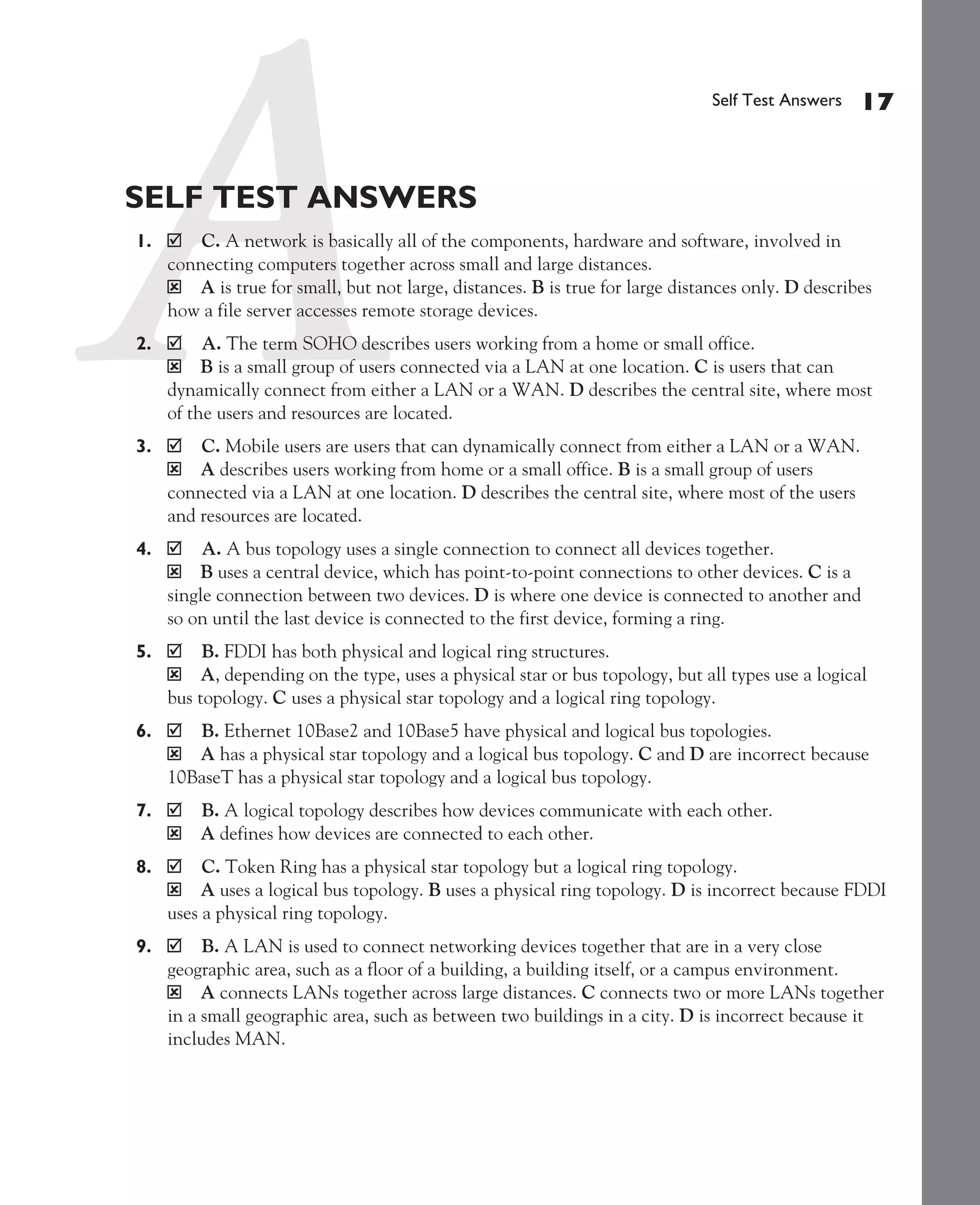 Color profile: Generic CMYK printer profile
Composite Default screen             CertPrs8   / CCNA Cisco Certified Network Associate Study Guide / Deal / 222934-9 / Chapter 1




                                                                                                    Self Test Answers    17


             SELF TEST ANSWERS
               1.       C. A network is basically all of the components, hardware and software, involved in
                    connecting computers together across small and large distances.
                    ý A is true for small, but not large, distances. B is true for large distances only. D describes
                    how a file server accesses remote storage devices.
               2.        A. The term SOHO describes users working from a home or small office.
                    ý B is a small group of users connected via a LAN at one location. C is users that can
                    dynamically connect from either a LAN or a WAN. D describes the central site, where most
                    of the users and resources are located.
               3.       C. Mobile users are users that can dynamically connect from either a LAN or a WAN.
                    ý A describes users working from home or a small office. B is a small group of users
                    connected via a LAN at one location. D describes the central site, where most of the users
                    and resources are located.
               4.        A. A bus topology uses a single connection to connect all devices together.
                    ý B uses a central device, which has point-to-point connections to other devices. C is a
                    single connection between two devices. D is where one device is connected to another and
                    so on until the last device is connected to the first device, forming a ring.
               5.        B. FDDI has both physical and logical ring structures.
                    ý A, depending on the type, uses a physical star or bus topology, but all types use a logical
                    bus topology. C uses a physical star topology and a logical ring topology.
               6.      B. Ethernet 10Base2 and 10Base5 have physical and logical bus topologies.
                    ý A has a physical star topology and a logical bus topology. C and D are incorrect because
                    10BaseT has a physical star topology and a logical bus topology.
               7.        B. A logical topology describes how devices communicate with each other.
                    ý    A defines how devices are connected to each other.
               8.        C. Token Ring has a physical star topology but a logical ring topology.
                    ý A uses a logical bus topology. B uses a physical ring topology. D is incorrect because FDDI
                    uses a physical ring topology.
               9.        B. A LAN is used to connect networking devices together that are in a very close
                    geographic area, such as a floor of a building, a building itself, or a campus environment.
                    ý A connects LANs together across large distances. C connects two or more LANs together
                    in a small geographic area, such as between two buildings in a city. D is incorrect because it
                    includes MAN.




D:omhCertPrs8934-9ch01.vp
Monday, August 04, 2003 10:00:46 AM
 