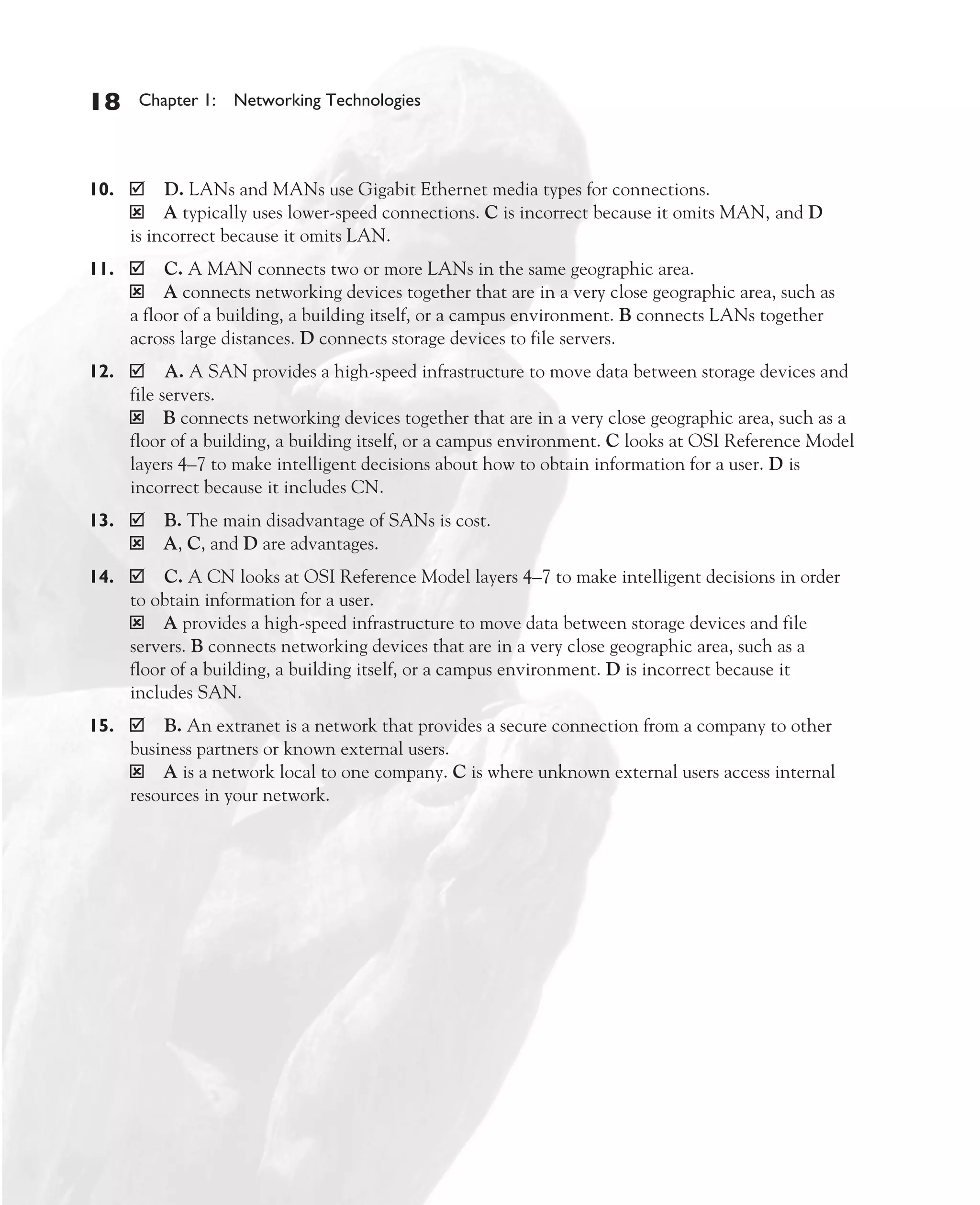 Color profile: Generic CMYK printer profile
Composite Default screen          CertPrs8    / CCNA Cisco Certified Network Associate Study Guide / Deal / 222934-9 / Chapter 1




       18      Chapter 1: Networking Technologies




       10.         D. LANs and MANs use Gigabit Ethernet media types for connections.
              ý A typically uses lower-speed connections. C is incorrect because it omits MAN, and D
              is incorrect because it omits LAN.
       11.         C. A MAN connects two or more LANs in the same geographic area.
              ý A connects networking devices together that are in a very close geographic area, such as
              a floor of a building, a building itself, or a campus environment. B connects LANs together
              across large distances. D connects storage devices to file servers.
       12.          A. A SAN provides a high-speed infrastructure to move data between storage devices and
              file servers.
              ý B connects networking devices together that are in a very close geographic area, such as a
              floor of a building, a building itself, or a campus environment. C looks at OSI Reference Model
              layers 4–7 to make intelligent decisions about how to obtain information for a user. D is
              incorrect because it includes CN.
       13.         B. The main disadvantage of SANs is cost.
              ý    A, C, and D are advantages.
       14.         C. A CN looks at OSI Reference Model layers 4–7 to make intelligent decisions in order
              to obtain information for a user.
              ý A provides a high-speed infrastructure to move data between storage devices and file
              servers. B connects networking devices that are in a very close geographic area, such as a
              floor of a building, a building itself, or a campus environment. D is incorrect because it
              includes SAN.
       15.        B. An extranet is a network that provides a secure connection from a company to other
              business partners or known external users.
              ý A is a network local to one company. C is where unknown external users access internal
              resources in your network.




D:omhCertPrs8934-9ch01.vp
Monday, August 04, 2003 10:00:47 AM
 