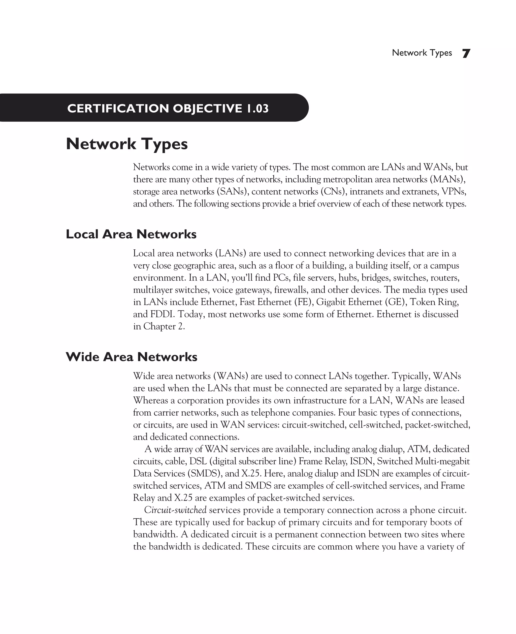 Color profile: Generic CMYK printer profile
Composite Default screen             CertPrs8   / CCNA Cisco Certified Network Associate Study Guide / Deal / 222934-9 / Chapter 1




                                                                                                         Network Types     7



              CERTIFICATION OBJECTIVE 1.03


             Network Types
                                 Networks come in a wide variety of types. The most common are LANs and WANs, but
                                 there are many other types of networks, including metropolitan area networks (MANs),
                                 storage area networks (SANs), content networks (CNs), intranets and extranets, VPNs,
                                 and others. The following sections provide a brief overview of each of these network types.


             Local Area Networks
                                 Local area networks (LANs) are used to connect networking devices that are in a
                                 very close geographic area, such as a floor of a building, a building itself, or a campus
                                 environment. In a LAN, you’ll find PCs, file servers, hubs, bridges, switches, routers,
                                 multilayer switches, voice gateways, firewalls, and other devices. The media types used
                                 in LANs include Ethernet, Fast Ethernet (FE), Gigabit Ethernet (GE), Token Ring,
                                 and FDDI. Today, most networks use some form of Ethernet. Ethernet is discussed
                                 in Chapter 2.


             Wide Area Networks
                                 Wide area networks (WANs) are used to connect LANs together. Typically, WANs
                                 are used when the LANs that must be connected are separated by a large distance.
                                 Whereas a corporation provides its own infrastructure for a LAN, WANs are leased
                                 from carrier networks, such as telephone companies. Four basic types of connections,
                                 or circuits, are used in WAN services: circuit-switched, cell-switched, packet-switched,
                                 and dedicated connections.
                                    A wide array of WAN services are available, including analog dialup, ATM, dedicated
                                 circuits, cable, DSL (digital subscriber line) Frame Relay, ISDN, Switched Multi-megabit
                                 Data Services (SMDS), and X.25. Here, analog dialup and ISDN are examples of circuit-
                                 switched services, ATM and SMDS are examples of cell-switched services, and Frame
                                 Relay and X.25 are examples of packet-switched services.
                                    Circuit-switched services provide a temporary connection across a phone circuit.
                                 These are typically used for backup of primary circuits and for temporary boots of
                                 bandwidth. A dedicated circuit is a permanent connection between two sites where
                                 the bandwidth is dedicated. These circuits are common where you have a variety of




D:omhCertPrs8934-9ch01.vp
Monday, August 04, 2003 10:00:44 AM
 